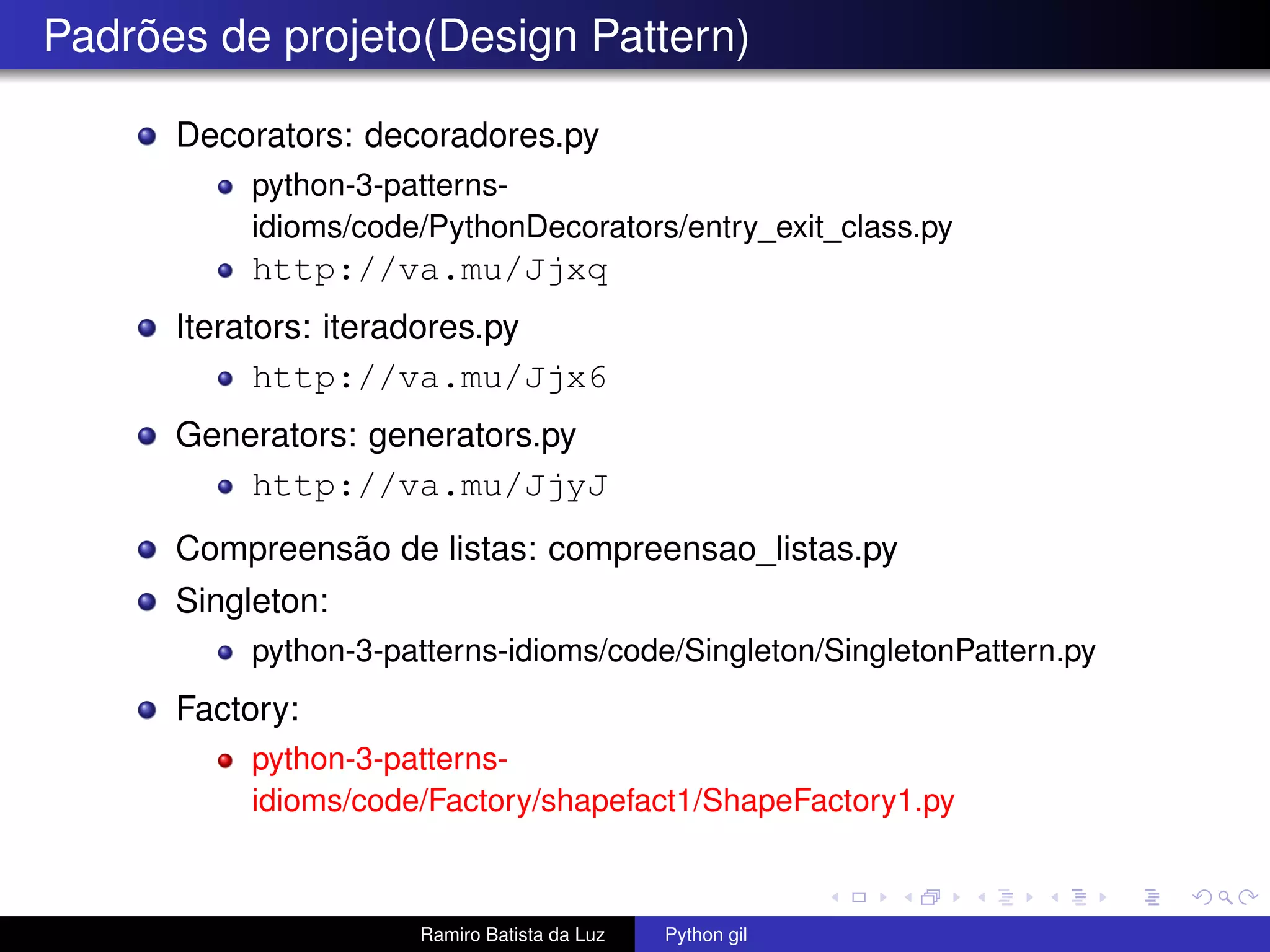Padrões de projeto(Design Pattern) Decorators: decoradores.py python-3-patterns- idioms/code/PythonDecorators/entry_exit_class.py http://va.mu/Jjxq Iterators: iteradores.py http://va.mu/Jjx6 Generators: generators.py http://va.mu/JjyJ Compreensão de listas: compreensao_listas.py Singleton: python-3-patterns-idioms/code/Singleton/SingletonPattern.py Factory: python-3-patterns- idioms/code/Factory/shapefact1/ShapeFactory1.py Ramiro Batista da Luz Python gil 