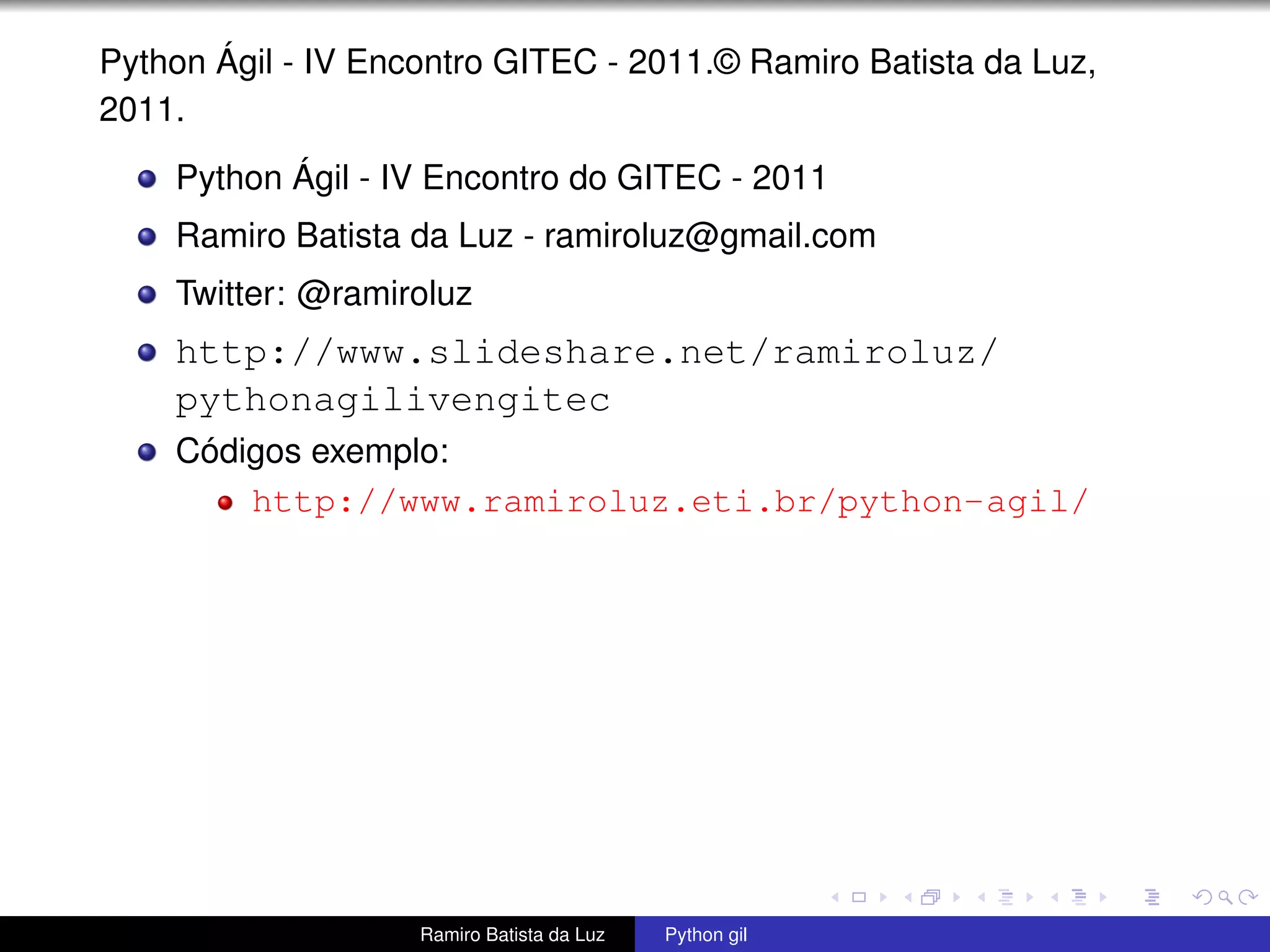 Python Ágil - IV Encontro GITEC - 2011.© Ramiro Batista da Luz, 2011. Python Ágil - IV Encontro do GITEC - 2011 Ramiro Batista da Luz - ramiroluz@gmail.com Twitter: @ramiroluz http://www.slideshare.net/ramiroluz/ pythonagilivengitec Códigos exemplo: http://www.ramiroluz.eti.br/python-agil/ Ramiro Batista da Luz Python gil 