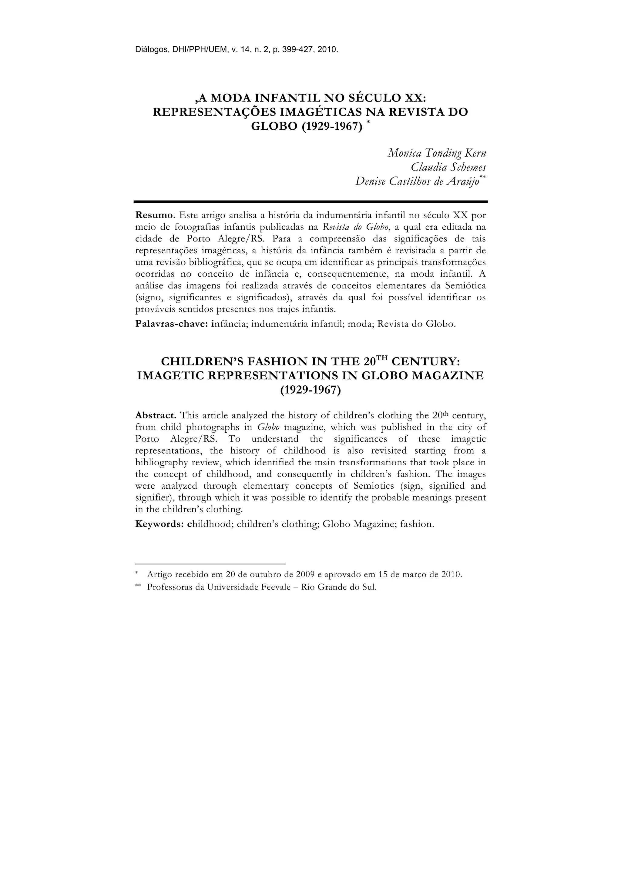 Diálogos, DHI/PPH/UEM, v. 14, n. 2, p. 399-427, 2010.




           ,A MODA INFANTIL NO SÉCULO XX:
      REPRESENTAÇÕES IMAGÉTICAS NA REVISTA DO
                  GLOBO (1929-1967) *

                                                               Monica Tonding Kern
                                                                   Claudia Schemes
                                                        Denise Castilhos de Araújo**

Resumo. Este artigo analisa a história da indumentária infantil no século XX por
meio de fotografias infantis publicadas na Revista do Globo, a qual era editada na
cidade de Porto Alegre/RS. Para a compreensão das significações de tais
representações imagéticas, a história da infância também é revisitada a partir de
uma revisão bibliográfica, que se ocupa em identificar as principais transformações
ocorridas no conceito de infância e, consequentemente, na moda infantil. A
análise das imagens foi realizada através de conceitos elementares da Semiótica
(signo, significantes e significados), através da qual foi possível identificar os
prováveis sentidos presentes nos trajes infantis.
Palavras-chave: infância; indumentária infantil; moda; Revista do Globo.


   CHILDREN’S FASHION IN THE 20TH CENTURY:
IMAGETIC REPRESENTATIONS IN GLOBO MAGAZINE
                  (1929-1967)
Abstract. This article analyzed the history of children’s clothing the 20th century,
from child photographs in Globo magazine, which was published in the city of
Porto Alegre/RS. To understand the significances of these imagetic
representations, the history of childhood is also revisited starting from a
bibliography review, which identified the main transformations that took place in
the concept of childhood, and consequently in children’s fashion. The images
were analyzed through elementary concepts of Semiotics (sign, signified and
signifier), through which it was possible to identify the probable meanings present
in the children’s clothing.
Keywords: childhood; children’s clothing; Globo Magazine; fashion.



*    Artigo recebido em 20 de outubro de 2009 e aprovado em 15 de março de 2010.
**   Professoras da Universidade Feevale – Rio Grande do Sul.
 