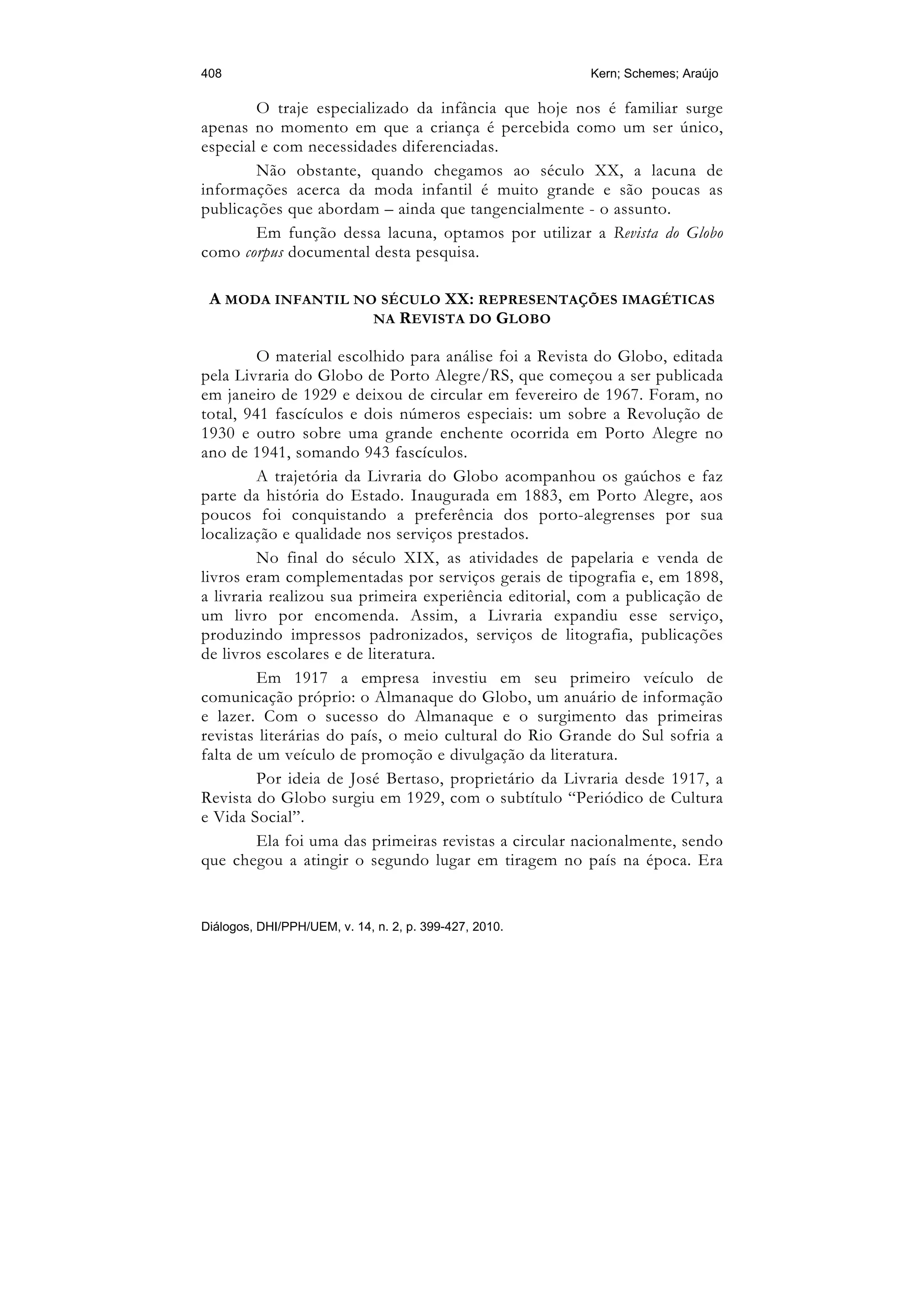 408                                                     Kern; Schemes; Araújo

        O traje especializado da infância que hoje nos é familiar surge
apenas no momento em que a criança é percebida como um ser único,
especial e com necessidades diferenciadas.
        Não obstante, quando chegamos ao século XX, a lacuna de
informações acerca da moda infantil é muito grande e são poucas as
publicações que abordam – ainda que tangencialmente - o assunto.
        Em função dessa lacuna, optamos por utilizar a Revista do Globo
como corpus documental desta pesquisa.

 A MODA INFANTIL NO SÉCULO XX: REPRESENTAÇÕES IMAGÉTICAS
                   NA R EVISTA DO G LOBO

         O material escolhido para análise foi a Revista do Globo, editada
pela Livraria do Globo de Porto Alegre/RS, que começou a ser publicada
em janeiro de 1929 e deixou de circular em fevereiro de 1967. Foram, no
total, 941 fascículos e dois números especiais: um sobre a Revolução de
1930 e outro sobre uma grande enchente ocorrida em Porto Alegre no
ano de 1941, somando 943 fascículos.
         A trajetória da Livraria do Globo acompanhou os gaúchos e faz
parte da história do Estado. Inaugurada em 1883, em Porto Alegre, aos
poucos foi conquistando a preferência dos porto-alegrenses por sua
localização e qualidade nos serviços prestados.
         No final do século XIX, as atividades de papelaria e venda de
livros eram complementadas por serviços gerais de tipografia e, em 1898,
a livraria realizou sua primeira experiência editorial, com a publicação de
um livro por encomenda. Assim, a Livraria expandiu esse serviço,
produzindo impressos padronizados, serviços de litografia, publicações
de livros escolares e de literatura.
         Em 1917 a empresa investiu em seu primeiro veículo de
comunicação próprio: o Almanaque do Globo, um anuário de informação
e lazer. Com o sucesso do Almanaque e o surgimento das primeiras
revistas literárias do país, o meio cultural do Rio Grande do Sul sofria a
falta de um veículo de promoção e divulgação da literatura.
         Por ideia de José Bertaso, proprietário da Livraria desde 1917, a
Revista do Globo surgiu em 1929, com o subtítulo “Periódico de Cultura
e Vida Social”.
         Ela foi uma das primeiras revistas a circular nacionalmente, sendo
que chegou a atingir o segundo lugar em tiragem no país na época. Era


Diálogos, DHI/PPH/UEM, v. 14, n. 2, p. 399-427, 2010.
 