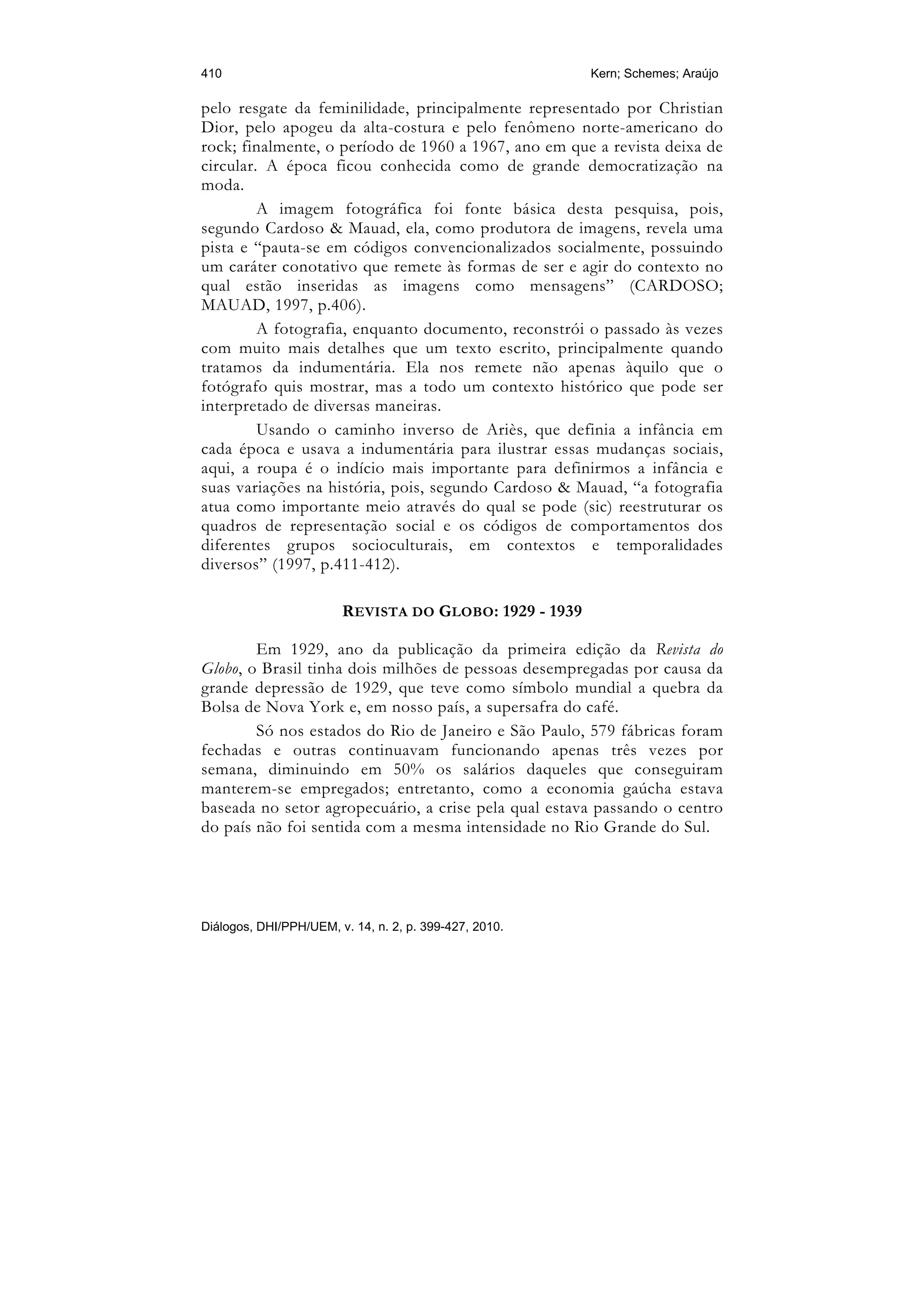410                                                     Kern; Schemes; Araújo

pelo resgate da feminilidade, principalmente representado por Christian
Dior, pelo apogeu da alta-costura e pelo fenômeno norte-americano do
rock; finalmente, o período de 1960 a 1967, ano em que a revista deixa de
circular. A época ficou conhecida como de grande democratização na
moda.
         A imagem fotográfica foi fonte básica desta pesquisa, pois,
segundo Cardoso & Mauad, ela, como produtora de imagens, revela uma
pista e “pauta-se em códigos convencionalizados socialmente, possuindo
um caráter conotativo que remete às formas de ser e agir do contexto no
qual estão inseridas as imagens como mensagens” (CARDOSO;
MAUAD, 1997, p.406).
         A fotografia, enquanto documento, reconstrói o passado às vezes
com muito mais detalhes que um texto escrito, principalmente quando
tratamos da indumentária. Ela nos remete não apenas àquilo que o
fotógrafo quis mostrar, mas a todo um contexto histórico que pode ser
interpretado de diversas maneiras.
         Usando o caminho inverso de Ariès, que definia a infância em
cada época e usava a indumentária para ilustrar essas mudanças sociais,
aqui, a roupa é o indício mais importante para definirmos a infância e
suas variações na história, pois, segundo Cardoso & Mauad, “a fotografia
atua como importante meio através do qual se pode (sic) reestruturar os
quadros de representação social e os códigos de comportamentos dos
diferentes grupos socioculturais, em contextos e temporalidades
diversos” (1997, p.411-412).

                        REVISTA DO GLOBO: 1929 - 1939

        Em 1929, ano da publicação da primeira edição da Revista do
Globo, o Brasil tinha dois milhões de pessoas desempregadas por causa da
grande depressão de 1929, que teve como símbolo mundial a quebra da
Bolsa de Nova York e, em nosso país, a supersafra do café.
        Só nos estados do Rio de Janeiro e São Paulo, 579 fábricas foram
fechadas e outras continuavam funcionando apenas três vezes por
semana, diminuindo em 50% os salários daqueles que conseguiram
manterem-se empregados; entretanto, como a economia gaúcha estava
baseada no setor agropecuário, a crise pela qual estava passando o centro
do país não foi sentida com a mesma intensidade no Rio Grande do Sul.




Diálogos, DHI/PPH/UEM, v. 14, n. 2, p. 399-427, 2010.
 