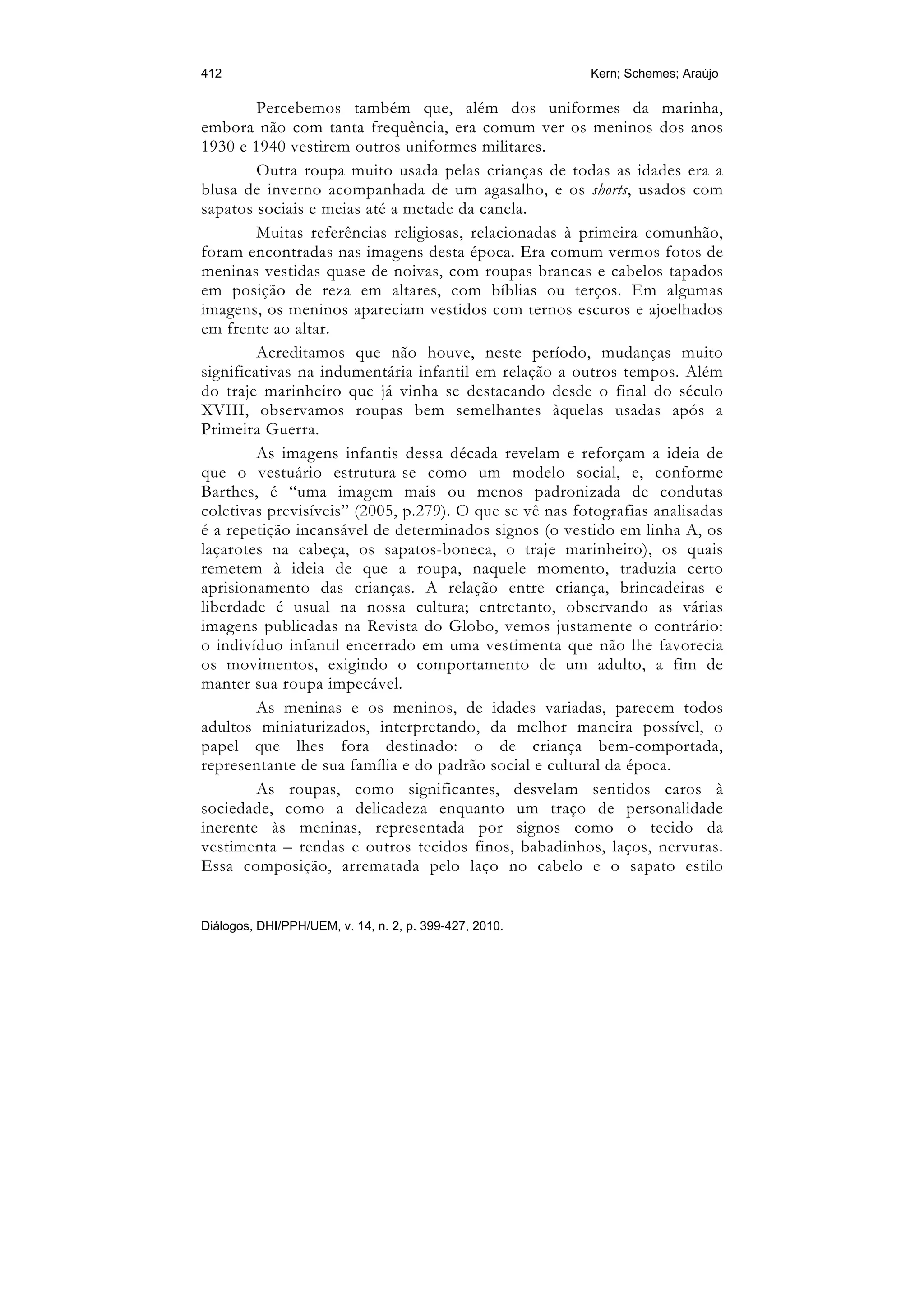 412                                                     Kern; Schemes; Araújo

         Percebemos também que, além dos uniformes da marinha,
embora não com tanta frequência, era comum ver os meninos dos anos
1930 e 1940 vestirem outros uniformes militares.
         Outra roupa muito usada pelas crianças de todas as idades era a
blusa de inverno acompanhada de um agasalho, e os shorts, usados com
sapatos sociais e meias até a metade da canela.
         Muitas referências religiosas, relacionadas à primeira comunhão,
foram encontradas nas imagens desta época. Era comum vermos fotos de
meninas vestidas quase de noivas, com roupas brancas e cabelos tapados
em posição de reza em altares, com bíblias ou terços. Em algumas
imagens, os meninos apareciam vestidos com ternos escuros e ajoelhados
em frente ao altar.
         Acreditamos que não houve, neste período, mudanças muito
significativas na indumentária infantil em relação a outros tempos. Além
do traje marinheiro que já vinha se destacando desde o final do século
XVIII, observamos roupas bem semelhantes àquelas usadas após a
Primeira Guerra.
         As imagens infantis dessa década revelam e reforçam a ideia de
que o vestuário estrutura-se como um modelo social, e, conforme
Barthes, é “uma imagem mais ou menos padronizada de condutas
coletivas previsíveis” (2005, p.279). O que se vê nas fotografias analisadas
é a repetição incansável de determinados signos (o vestido em linha A, os
laçarotes na cabeça, os sapatos-boneca, o traje marinheiro), os quais
remetem à ideia de que a roupa, naquele momento, traduzia certo
aprisionamento das crianças. A relação entre criança, brincadeiras e
liberdade é usual na nossa cultura; entretanto, observando as várias
imagens publicadas na Revista do Globo, vemos justamente o contrário:
o indivíduo infantil encerrado em uma vestimenta que não lhe favorecia
os movimentos, exigindo o comportamento de um adulto, a fim de
manter sua roupa impecável.
         As meninas e os meninos, de idades variadas, parecem todos
adultos miniaturizados, interpretando, da melhor maneira possível, o
papel que lhes fora destinado: o de criança bem-comportada,
representante de sua família e do padrão social e cultural da época.
         As roupas, como significantes, desvelam sentidos caros à
sociedade, como a delicadeza enquanto um traço de personalidade
inerente às meninas, representada por signos como o tecido da
vestimenta – rendas e outros tecidos finos, babadinhos, laços, nervuras.
Essa composição, arrematada pelo laço no cabelo e o sapato estilo


Diálogos, DHI/PPH/UEM, v. 14, n. 2, p. 399-427, 2010.
 