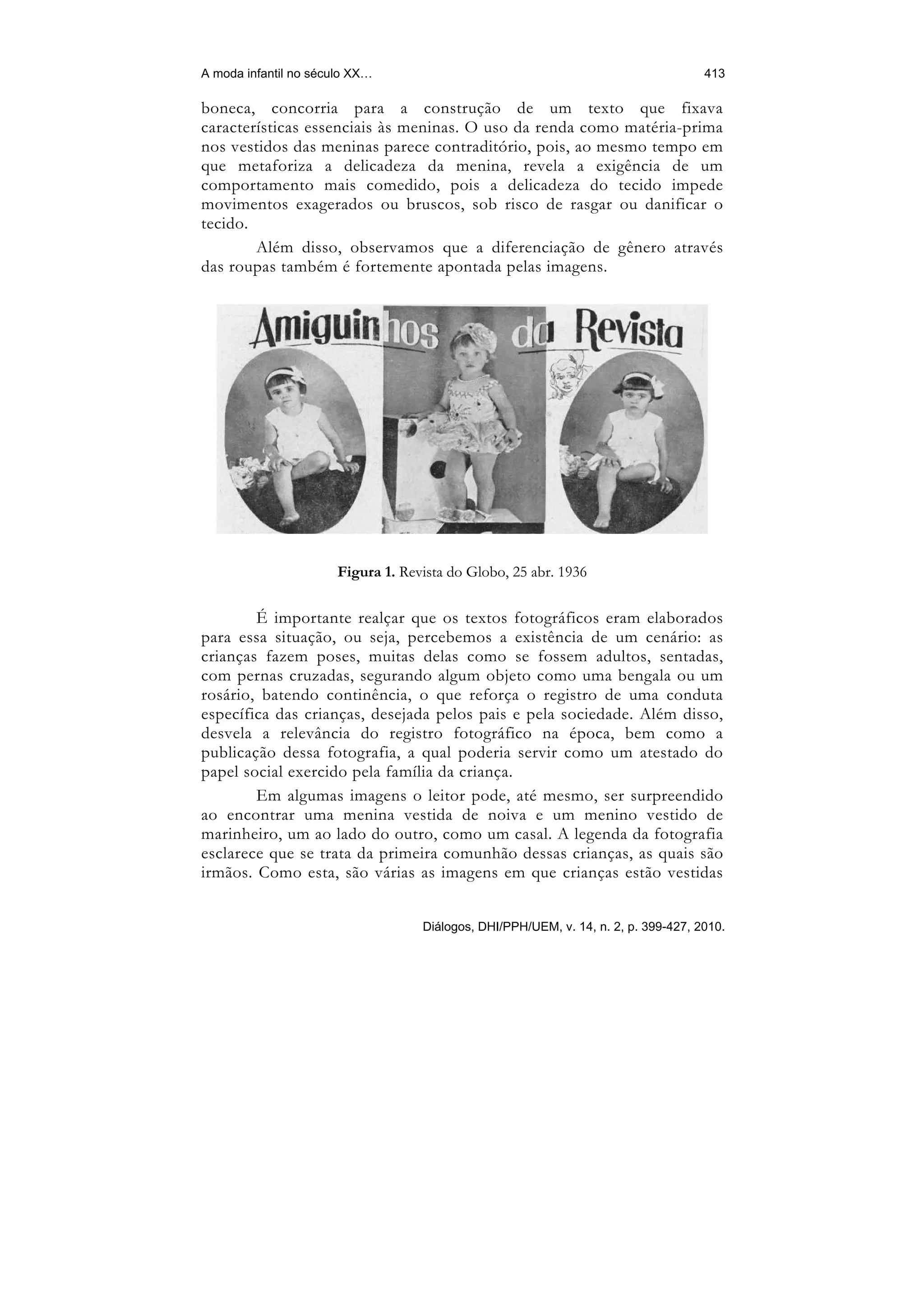A moda infantil no século XX…                                                        413

boneca, concorria para a construção de um texto que fixava
características essenciais às meninas. O uso da renda como matéria-prima
nos vestidos das meninas parece contraditório, pois, ao mesmo tempo em
que metaforiza a delicadeza da menina, revela a exigência de um
comportamento mais comedido, pois a delicadeza do tecido impede
movimentos exagerados ou bruscos, sob risco de rasgar ou danificar o
tecido.
        Além disso, observamos que a diferenciação de gênero através
das roupas também é fortemente apontada pelas imagens.




                       Figura 1. Revista do Globo, 25 abr. 1936

        É importante realçar que os textos fotográficos eram elaborados
para essa situação, ou seja, percebemos a existência de um cenário: as
crianças fazem poses, muitas delas como se fossem adultos, sentadas,
com pernas cruzadas, segurando algum objeto como uma bengala ou um
rosário, batendo continência, o que reforça o registro de uma conduta
específica das crianças, desejada pelos pais e pela sociedade. Além disso,
desvela a relevância do registro fotográfico na época, bem como a
publicação dessa fotografia, a qual poderia servir como um atestado do
papel social exercido pela família da criança.
        Em algumas imagens o leitor pode, até mesmo, ser surpreendido
ao encontrar uma menina vestida de noiva e um menino vestido de
marinheiro, um ao lado do outro, como um casal. A legenda da fotografia
esclarece que se trata da primeira comunhão dessas crianças, as quais são
irmãos. Como esta, são várias as imagens em que crianças estão vestidas


                                    Diálogos, DHI/PPH/UEM, v. 14, n. 2, p. 399-427, 2010.
 