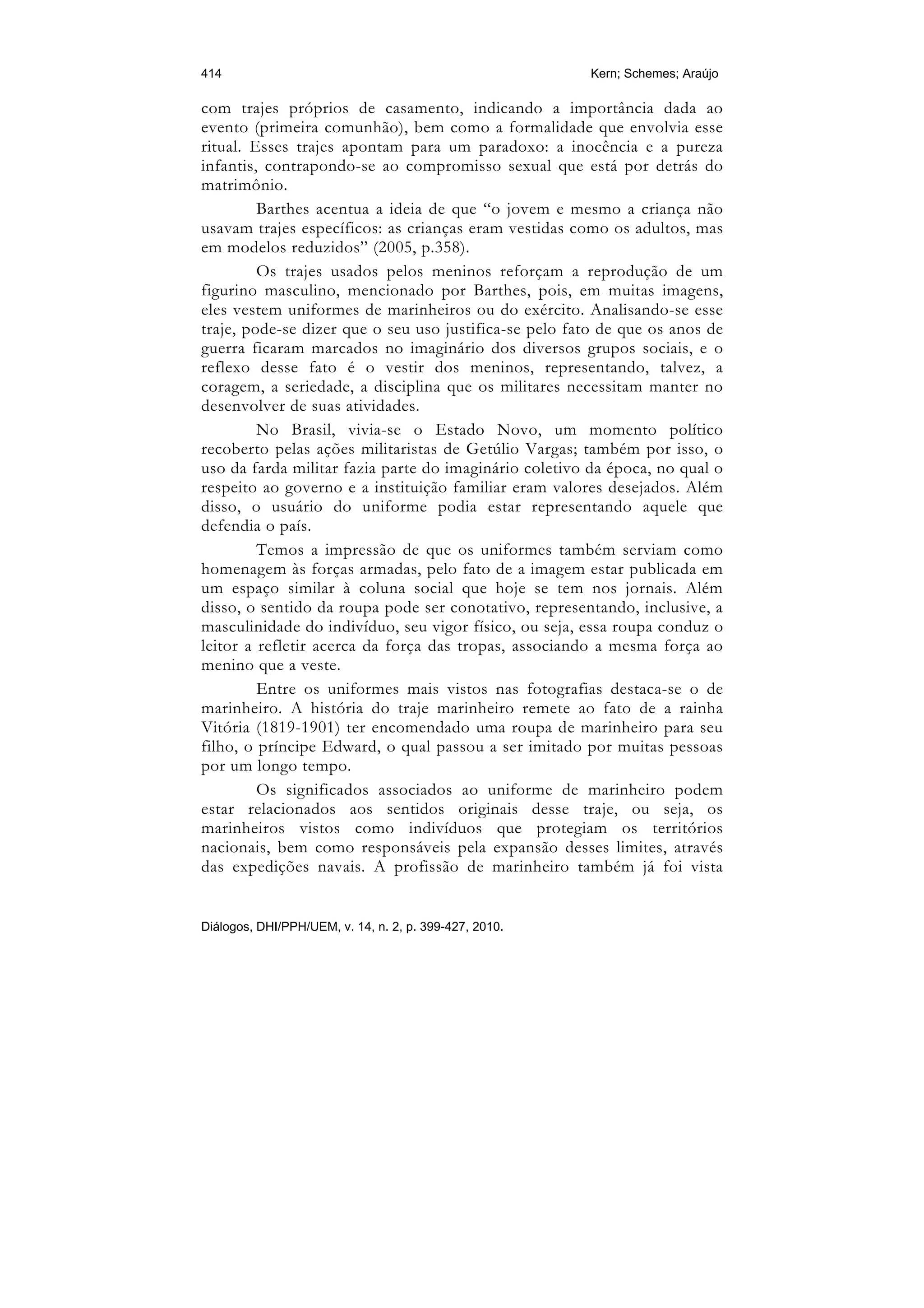 414                                                     Kern; Schemes; Araújo

com trajes próprios de casamento, indicando a importância dada ao
evento (primeira comunhão), bem como a formalidade que envolvia esse
ritual. Esses trajes apontam para um paradoxo: a inocência e a pureza
infantis, contrapondo-se ao compromisso sexual que está por detrás do
matrimônio.
         Barthes acentua a ideia de que “o jovem e mesmo a criança não
usavam trajes específicos: as crianças eram vestidas como os adultos, mas
em modelos reduzidos” (2005, p.358).
         Os trajes usados pelos meninos reforçam a reprodução de um
figurino masculino, mencionado por Barthes, pois, em muitas imagens,
eles vestem uniformes de marinheiros ou do exército. Analisando-se esse
traje, pode-se dizer que o seu uso justifica-se pelo fato de que os anos de
guerra ficaram marcados no imaginário dos diversos grupos sociais, e o
reflexo desse fato é o vestir dos meninos, representando, talvez, a
coragem, a seriedade, a disciplina que os militares necessitam manter no
desenvolver de suas atividades.
         No Brasil, vivia-se o Estado Novo, um momento político
recoberto pelas ações militaristas de Getúlio Vargas; também por isso, o
uso da farda militar fazia parte do imaginário coletivo da época, no qual o
respeito ao governo e a instituição familiar eram valores desejados. Além
disso, o usuário do uniforme podia estar representando aquele que
defendia o país.
         Temos a impressão de que os uniformes também serviam como
homenagem às forças armadas, pelo fato de a imagem estar publicada em
um espaço similar à coluna social que hoje se tem nos jornais. Além
disso, o sentido da roupa pode ser conotativo, representando, inclusive, a
masculinidade do indivíduo, seu vigor físico, ou seja, essa roupa conduz o
leitor a refletir acerca da força das tropas, associando a mesma força ao
menino que a veste.
         Entre os uniformes mais vistos nas fotografias destaca-se o de
marinheiro. A história do traje marinheiro remete ao fato de a rainha
Vitória (1819-1901) ter encomendado uma roupa de marinheiro para seu
filho, o príncipe Edward, o qual passou a ser imitado por muitas pessoas
por um longo tempo.
         Os significados associados ao uniforme de marinheiro podem
estar relacionados aos sentidos originais desse traje, ou seja, os
marinheiros vistos como indivíduos que protegiam os territórios
nacionais, bem como responsáveis pela expansão desses limites, através
das expedições navais. A profissão de marinheiro também já foi vista


Diálogos, DHI/PPH/UEM, v. 14, n. 2, p. 399-427, 2010.
 