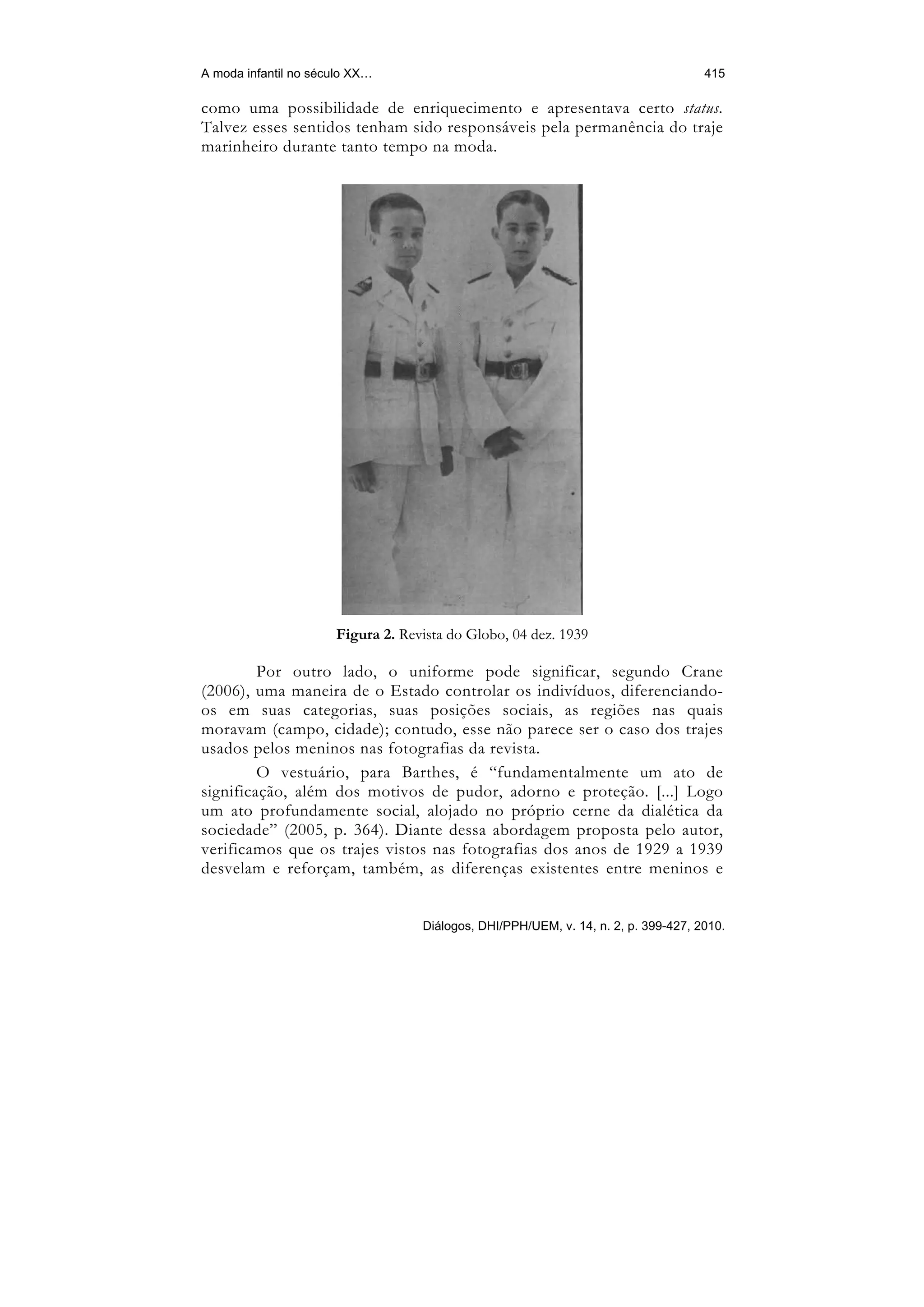 A moda infantil no século XX…                                                       415

como uma possibilidade de enriquecimento e apresentava certo status.
Talvez esses sentidos tenham sido responsáveis pela permanência do traje
marinheiro durante tanto tempo na moda.




                      Figura 2. Revista do Globo, 04 dez. 1939

         Por outro lado, o uniforme pode significar, segundo Crane
(2006), uma maneira de o Estado controlar os indivíduos, diferenciando-
os em suas categorias, suas posições sociais, as regiões nas quais
moravam (campo, cidade); contudo, esse não parece ser o caso dos trajes
usados pelos meninos nas fotografias da revista.
         O vestuário, para Barthes, é “fundamentalmente um ato de
significação, além dos motivos de pudor, adorno e proteção. [...] Logo
um ato profundamente social, alojado no próprio cerne da dialética da
sociedade” (2005, p. 364). Diante dessa abordagem proposta pelo autor,
verificamos que os trajes vistos nas fotografias dos anos de 1929 a 1939
desvelam e reforçam, também, as diferenças existentes entre meninos e


                                   Diálogos, DHI/PPH/UEM, v. 14, n. 2, p. 399-427, 2010.
 