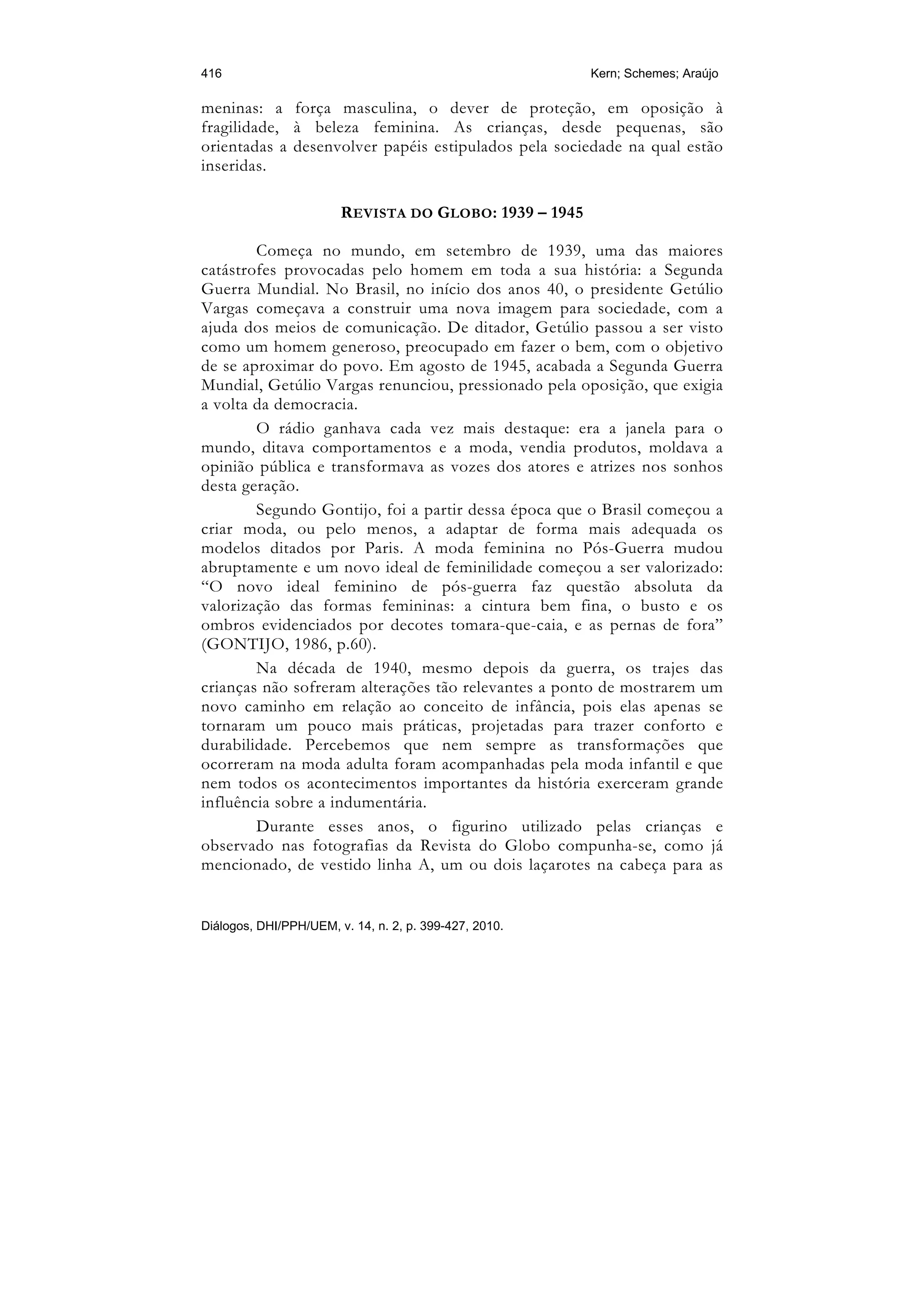 416                                                     Kern; Schemes; Araújo

meninas: a força masculina, o dever de proteção, em oposição à
fragilidade, à beleza feminina. As crianças, desde pequenas, são
orientadas a desenvolver papéis estipulados pela sociedade na qual estão
inseridas.

                        REVISTA DO GLOBO: 1939 – 1945

        Começa no mundo, em setembro de 1939, uma das maiores
catástrofes provocadas pelo homem em toda a sua história: a Segunda
Guerra Mundial. No Brasil, no início dos anos 40, o presidente Getúlio
Vargas começava a construir uma nova imagem para sociedade, com a
ajuda dos meios de comunicação. De ditador, Getúlio passou a ser visto
como um homem generoso, preocupado em fazer o bem, com o objetivo
de se aproximar do povo. Em agosto de 1945, acabada a Segunda Guerra
Mundial, Getúlio Vargas renunciou, pressionado pela oposição, que exigia
a volta da democracia.
        O rádio ganhava cada vez mais destaque: era a janela para o
mundo, ditava comportamentos e a moda, vendia produtos, moldava a
opinião pública e transformava as vozes dos atores e atrizes nos sonhos
desta geração.
        Segundo Gontijo, foi a partir dessa época que o Brasil começou a
criar moda, ou pelo menos, a adaptar de forma mais adequada os
modelos ditados por Paris. A moda feminina no Pós-Guerra mudou
abruptamente e um novo ideal de feminilidade começou a ser valorizado:
“O novo ideal feminino de pós-guerra faz questão absoluta da
valorização das formas femininas: a cintura bem fina, o busto e os
ombros evidenciados por decotes tomara-que-caia, e as pernas de fora”
(GONTIJO, 1986, p.60).
        Na década de 1940, mesmo depois da guerra, os trajes das
crianças não sofreram alterações tão relevantes a ponto de mostrarem um
novo caminho em relação ao conceito de infância, pois elas apenas se
tornaram um pouco mais práticas, projetadas para trazer conforto e
durabilidade. Percebemos que nem sempre as transformações que
ocorreram na moda adulta foram acompanhadas pela moda infantil e que
nem todos os acontecimentos importantes da história exerceram grande
influência sobre a indumentária.
        Durante esses anos, o figurino utilizado pelas crianças e
observado nas fotografias da Revista do Globo compunha-se, como já
mencionado, de vestido linha A, um ou dois laçarotes na cabeça para as


Diálogos, DHI/PPH/UEM, v. 14, n. 2, p. 399-427, 2010.
 