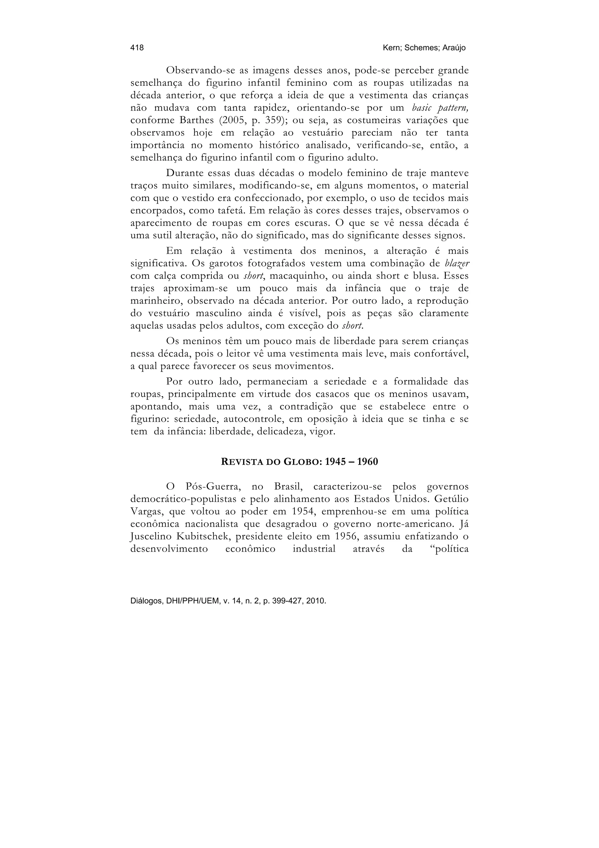 418                                                     Kern; Schemes; Araújo

         Observando-se as imagens desses anos, pode-se perceber grande
semelhança do figurino infantil feminino com as roupas utilizadas na
década anterior, o que reforça a ideia de que a vestimenta das crianças
não mudava com tanta rapidez, orientando-se por um basic pattern,
conforme Barthes (2005, p. 359); ou seja, as costumeiras variações que
observamos hoje em relação ao vestuário pareciam não ter tanta
importância no momento histórico analisado, verificando-se, então, a
semelhança do figurino infantil com o figurino adulto.
         Durante essas duas décadas o modelo feminino de traje manteve
traços muito similares, modificando-se, em alguns momentos, o material
com que o vestido era confeccionado, por exemplo, o uso de tecidos mais
encorpados, como tafetá. Em relação às cores desses trajes, observamos o
aparecimento de roupas em cores escuras. O que se vê nessa década é
uma sutil alteração, não do significado, mas do significante desses signos.
         Em relação à vestimenta dos meninos, a alteração é mais
significativa. Os garotos fotografados vestem uma combinação de blazer
com calça comprida ou short, macaquinho, ou ainda short e blusa. Esses
trajes aproximam-se um pouco mais da infância que o traje de
marinheiro, observado na década anterior. Por outro lado, a reprodução
do vestuário masculino ainda é visível, pois as peças são claramente
aquelas usadas pelos adultos, com exceção do short.
         Os meninos têm um pouco mais de liberdade para serem crianças
nessa década, pois o leitor vê uma vestimenta mais leve, mais confortável,
a qual parece favorecer os seus movimentos.
         Por outro lado, permaneciam a seriedade e a formalidade das
roupas, principalmente em virtude dos casacos que os meninos usavam,
apontando, mais uma vez, a contradição que se estabelece entre o
figurino: seriedade, autocontrole, em oposição à ideia que se tinha e se
tem da infância: liberdade, delicadeza, vigor.

                        REVISTA DO GLOBO: 1945 – 1960

        O Pós-Guerra, no Brasil, caracterizou-se pelos governos
democrático-populistas e pelo alinhamento aos Estados Unidos. Getúlio
Vargas, que voltou ao poder em 1954, emprenhou-se em uma política
econômica nacionalista que desagradou o governo norte-americano. Já
Juscelino Kubitschek, presidente eleito em 1956, assumiu enfatizando o
desenvolvimento    econômico      industrial  através   da     “política



Diálogos, DHI/PPH/UEM, v. 14, n. 2, p. 399-427, 2010.
 