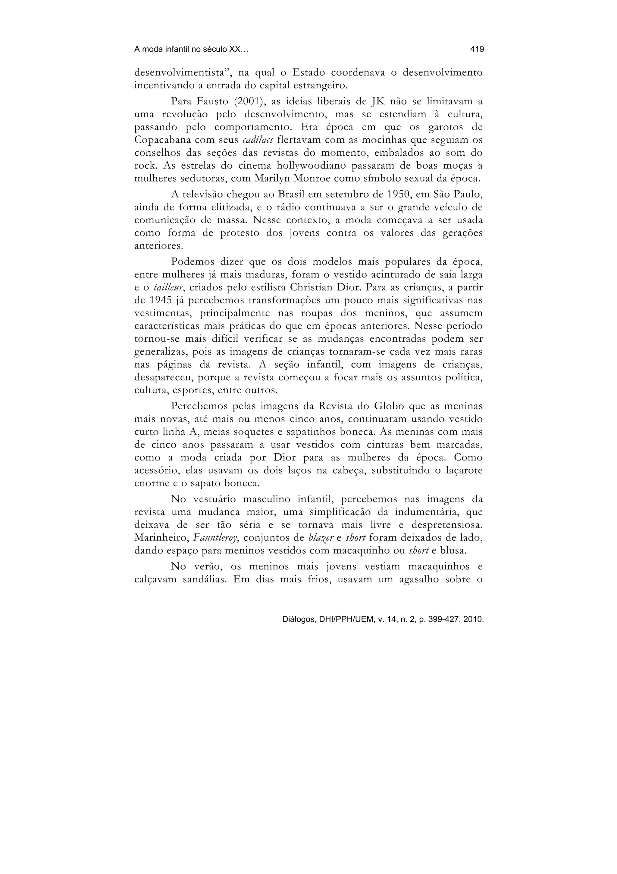 A moda infantil no século XX…                                                     419

desenvolvimentista”, na qual o Estado coordenava o desenvolvimento
incentivando a entrada do capital estrangeiro.
         Para Fausto (2001), as ideias liberais de JK não se limitavam a
uma revolução pelo desenvolvimento, mas se estendiam à cultura,
passando pelo comportamento. Era época em que os garotos de
Copacabana com seus cadilacs flertavam com as mocinhas que seguiam os
conselhos das seções das revistas do momento, embalados ao som do
rock. As estrelas do cinema hollywoodiano passaram de boas moças a
mulheres sedutoras, com Marilyn Monroe como símbolo sexual da época.
         A televisão chegou ao Brasil em setembro de 1950, em São Paulo,
ainda de forma elitizada, e o rádio continuava a ser o grande veículo de
comunicação de massa. Nesse contexto, a moda começava a ser usada
como forma de protesto dos jovens contra os valores das gerações
anteriores.
         Podemos dizer que os dois modelos mais populares da época,
entre mulheres já mais maduras, foram o vestido acinturado de saia larga
e o tailleur, criados pelo estilista Christian Dior. Para as crianças, a partir
de 1945 já percebemos transformações um pouco mais significativas nas
vestimentas, principalmente nas roupas dos meninos, que assumem
características mais práticas do que em épocas anteriores. Nesse período
tornou-se mais difícil verificar se as mudanças encontradas podem ser
generalizas, pois as imagens de crianças tornaram-se cada vez mais raras
nas páginas da revista. A seção infantil, com imagens de crianças,
desapareceu, porque a revista começou a focar mais os assuntos política,
cultura, esportes, entre outros.
         Percebemos pelas imagens da Revista do Globo que as meninas
mais novas, até mais ou menos cinco anos, continuaram usando vestido
curto linha A, meias soquetes e sapatinhos boneca. As meninas com mais
de cinco anos passaram a usar vestidos com cinturas bem marcadas,
como a moda criada por Dior para as mulheres da época. Como
acessório, elas usavam os dois laços na cabeça, substituindo o laçarote
enorme e o sapato boneca.
         No vestuário masculino infantil, percebemos nas imagens da
revista uma mudança maior, uma simplificação da indumentária, que
deixava de ser tão séria e se tornava mais livre e despretensiosa.
Marinheiro, Fauntleroy, conjuntos de blazer e short foram deixados de lado,
dando espaço para meninos vestidos com macaquinho ou short e blusa.
         No verão, os meninos mais jovens vestiam macaquinhos e
calçavam sandálias. Em dias mais frios, usavam um agasalho sobre o


                                 Diálogos, DHI/PPH/UEM, v. 14, n. 2, p. 399-427, 2010.
 