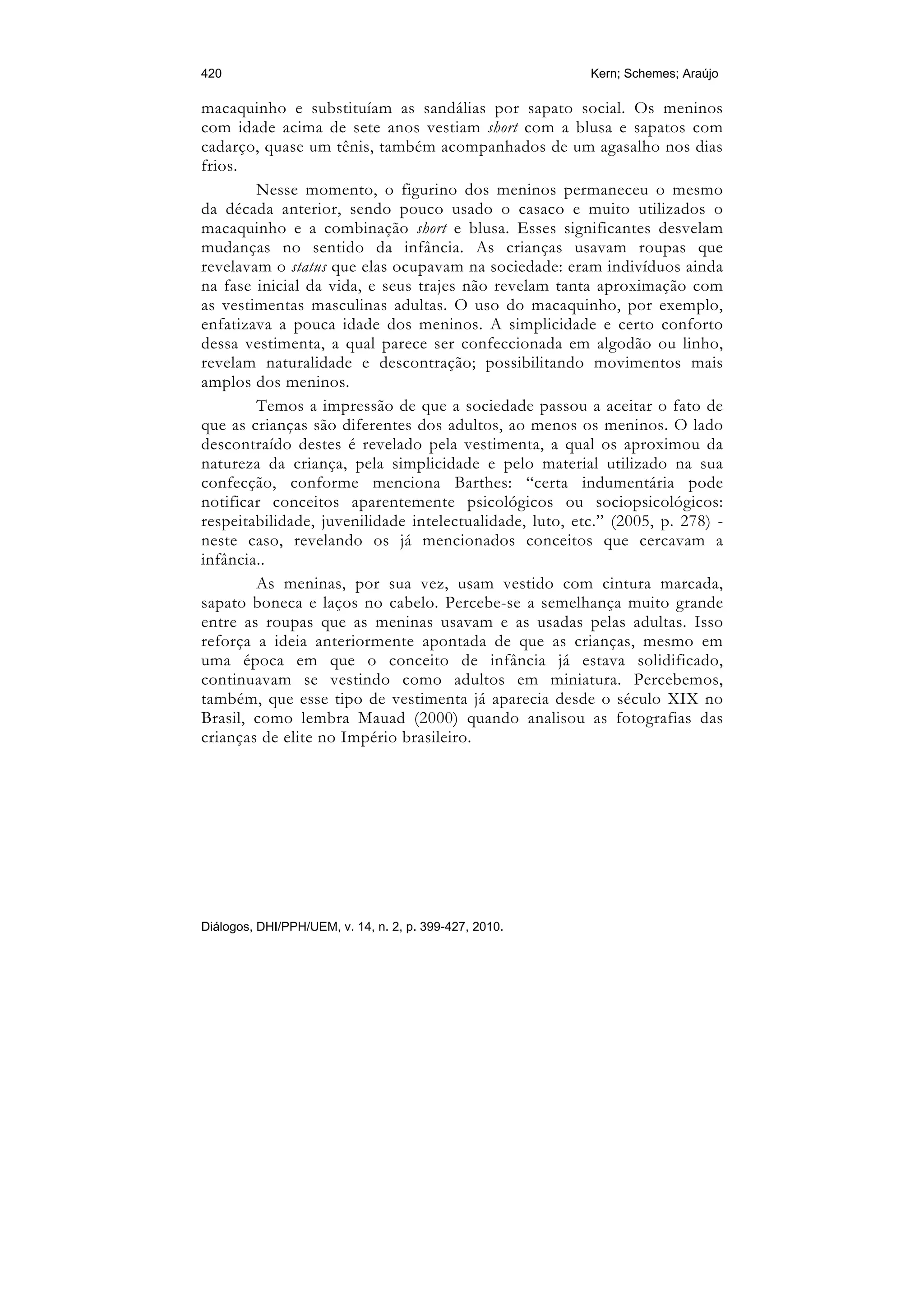 420                                                      Kern; Schemes; Araújo

macaquinho e substituíam as sandálias por sapato social. Os meninos
com idade acima de sete anos vestiam short com a blusa e sapatos com
cadarço, quase um tênis, também acompanhados de um agasalho nos dias
frios.
        Nesse momento, o figurino dos meninos permaneceu o mesmo
da década anterior, sendo pouco usado o casaco e muito utilizados o
macaquinho e a combinação short e blusa. Esses significantes desvelam
mudanças no sentido da infância. As crianças usavam roupas que
revelavam o status que elas ocupavam na sociedade: eram indivíduos ainda
na fase inicial da vida, e seus trajes não revelam tanta aproximação com
as vestimentas masculinas adultas. O uso do macaquinho, por exemplo,
enfatizava a pouca idade dos meninos. A simplicidade e certo conforto
dessa vestimenta, a qual parece ser confeccionada em algodão ou linho,
revelam naturalidade e descontração; possibilitando movimentos mais
amplos dos meninos.
        Temos a impressão de que a sociedade passou a aceitar o fato de
que as crianças são diferentes dos adultos, ao menos os meninos. O lado
descontraído destes é revelado pela vestimenta, a qual os aproximou da
natureza da criança, pela simplicidade e pelo material utilizado na sua
confecção, conforme menciona Barthes: “certa indumentária pode
notificar conceitos aparentemente psicológicos ou sociopsicológicos:
respeitabilidade, juvenilidade intelectualidade, luto, etc.” (2005, p. 278) -
neste caso, revelando os já mencionados conceitos que cercavam a
infância..
        As meninas, por sua vez, usam vestido com cintura marcada,
sapato boneca e laços no cabelo. Percebe-se a semelhança muito grande
entre as roupas que as meninas usavam e as usadas pelas adultas. Isso
reforça a ideia anteriormente apontada de que as crianças, mesmo em
uma época em que o conceito de infância já estava solidificado,
continuavam se vestindo como adultos em miniatura. Percebemos,
também, que esse tipo de vestimenta já aparecia desde o século XIX no
Brasil, como lembra Mauad (2000) quando analisou as fotografias das
crianças de elite no Império brasileiro.




Diálogos, DHI/PPH/UEM, v. 14, n. 2, p. 399-427, 2010.
 