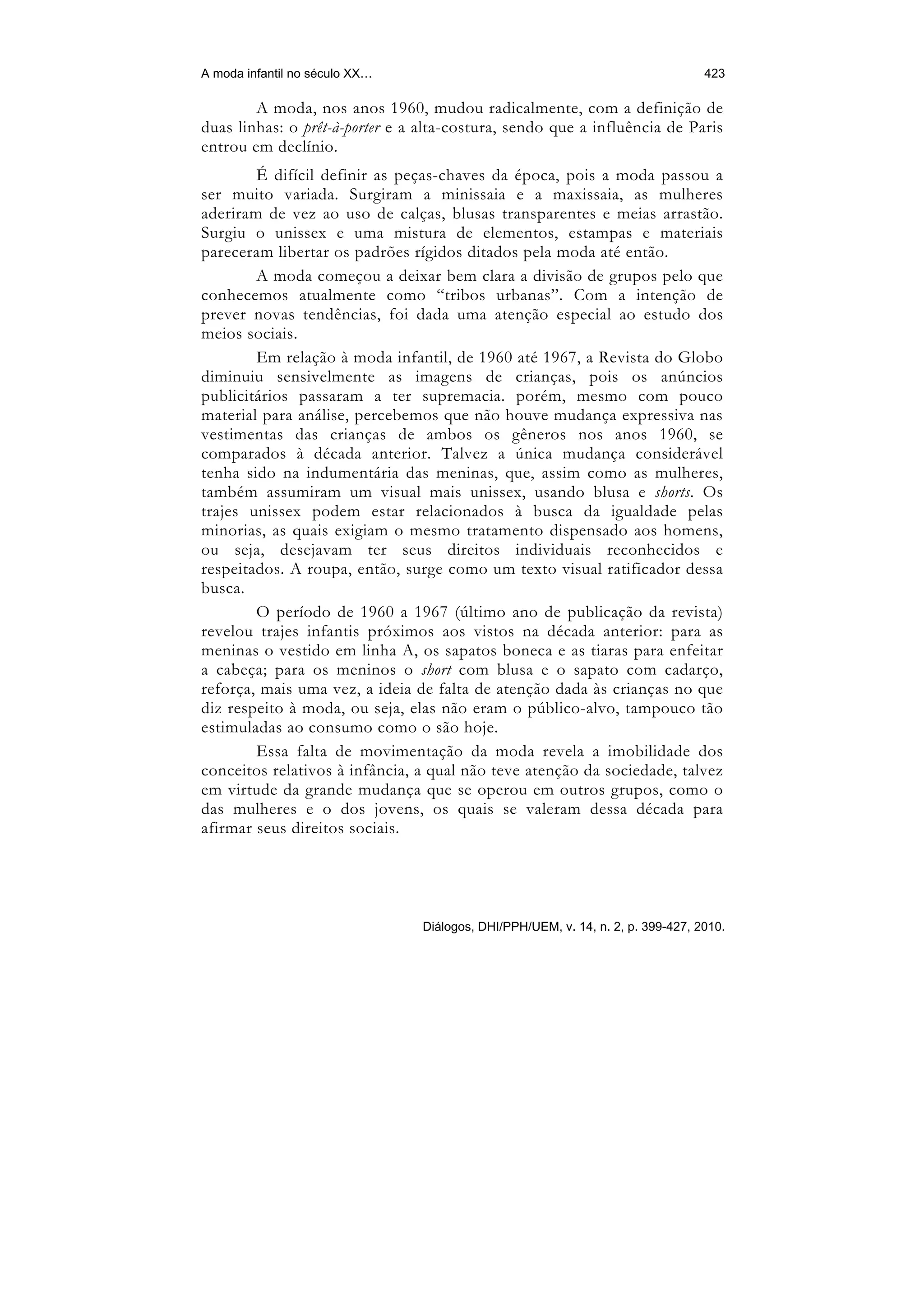A moda infantil no século XX…                                                     423

        A moda, nos anos 1960, mudou radicalmente, com a definição de
duas linhas: o prêt-à-porter e a alta-costura, sendo que a influência de Paris
entrou em declínio.
        É difícil definir as peças-chaves da época, pois a moda passou a
ser muito variada. Surgiram a minissaia e a maxissaia, as mulheres
aderiram de vez ao uso de calças, blusas transparentes e meias arrastão.
Surgiu o unissex e uma mistura de elementos, estampas e materiais
pareceram libertar os padrões rígidos ditados pela moda até então.
        A moda começou a deixar bem clara a divisão de grupos pelo que
conhecemos atualmente como “tribos urbanas”. Com a intenção de
prever novas tendências, foi dada uma atenção especial ao estudo dos
meios sociais.
        Em relação à moda infantil, de 1960 até 1967, a Revista do Globo
diminuiu sensivelmente as imagens de crianças, pois os anúncios
publicitários passaram a ter supremacia. porém, mesmo com pouco
material para análise, percebemos que não houve mudança expressiva nas
vestimentas das crianças de ambos os gêneros nos anos 1960, se
comparados à década anterior. Talvez a única mudança considerável
tenha sido na indumentária das meninas, que, assim como as mulheres,
também assumiram um visual mais unissex, usando blusa e shorts. Os
trajes unissex podem estar relacionados à busca da igualdade pelas
minorias, as quais exigiam o mesmo tratamento dispensado aos homens,
ou seja, desejavam ter seus direitos individuais reconhecidos e
respeitados. A roupa, então, surge como um texto visual ratificador dessa
busca.
        O período de 1960 a 1967 (último ano de publicação da revista)
revelou trajes infantis próximos aos vistos na década anterior: para as
meninas o vestido em linha A, os sapatos boneca e as tiaras para enfeitar
a cabeça; para os meninos o short com blusa e o sapato com cadarço,
reforça, mais uma vez, a ideia de falta de atenção dada às crianças no que
diz respeito à moda, ou seja, elas não eram o público-alvo, tampouco tão
estimuladas ao consumo como o são hoje.
        Essa falta de movimentação da moda revela a imobilidade dos
conceitos relativos à infância, a qual não teve atenção da sociedade, talvez
em virtude da grande mudança que se operou em outros grupos, como o
das mulheres e o dos jovens, os quais se valeram dessa década para
afirmar seus direitos sociais.




                                 Diálogos, DHI/PPH/UEM, v. 14, n. 2, p. 399-427, 2010.
 