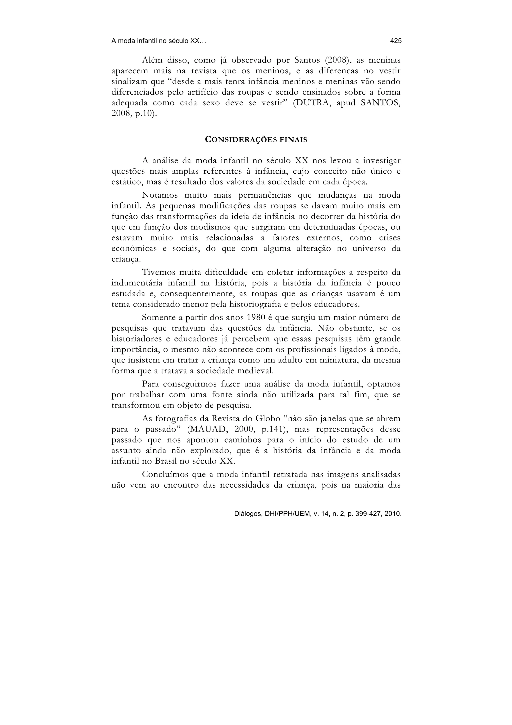 A moda infantil no século XX…                                                     425

        Além disso, como já observado por Santos (2008), as meninas
aparecem mais na revista que os meninos, e as diferenças no vestir
sinalizam que “desde a mais tenra infância meninos e meninas vão sendo
diferenciados pelo artifício das roupas e sendo ensinados sobre a forma
adequada como cada sexo deve se vestir” (DUTRA, apud SANTOS,
2008, p.10).

                            CONSIDERAÇÕES FINAIS

         A análise da moda infantil no século XX nos levou a investigar
questões mais amplas referentes à infância, cujo conceito não único e
estático, mas é resultado dos valores da sociedade em cada época.
         Notamos muito mais permanências que mudanças na moda
infantil. As pequenas modificações das roupas se davam muito mais em
função das transformações da ideia de infância no decorrer da história do
que em função dos modismos que surgiram em determinadas épocas, ou
estavam muito mais relacionadas a fatores externos, como crises
econômicas e sociais, do que com alguma alteração no universo da
criança.
         Tivemos muita dificuldade em coletar informações a respeito da
indumentária infantil na história, pois a história da infância é pouco
estudada e, consequentemente, as roupas que as crianças usavam é um
tema considerado menor pela historiografia e pelos educadores.
         Somente a partir dos anos 1980 é que surgiu um maior número de
pesquisas que tratavam das questões da infância. Não obstante, se os
historiadores e educadores já percebem que essas pesquisas têm grande
importância, o mesmo não acontece com os profissionais ligados à moda,
que insistem em tratar a criança como um adulto em miniatura, da mesma
forma que a tratava a sociedade medieval.
         Para conseguirmos fazer uma análise da moda infantil, optamos
por trabalhar com uma fonte ainda não utilizada para tal fim, que se
transformou em objeto de pesquisa.
         As fotografias da Revista do Globo “não são janelas que se abrem
para o passado” (MAUAD, 2000, p.141), mas representações desse
passado que nos apontou caminhos para o início do estudo de um
assunto ainda não explorado, que é a história da infância e da moda
infantil no Brasil no século XX.
         Concluímos que a moda infantil retratada nas imagens analisadas
não vem ao encontro das necessidades da criança, pois na maioria das

                                 Diálogos, DHI/PPH/UEM, v. 14, n. 2, p. 399-427, 2010.
 