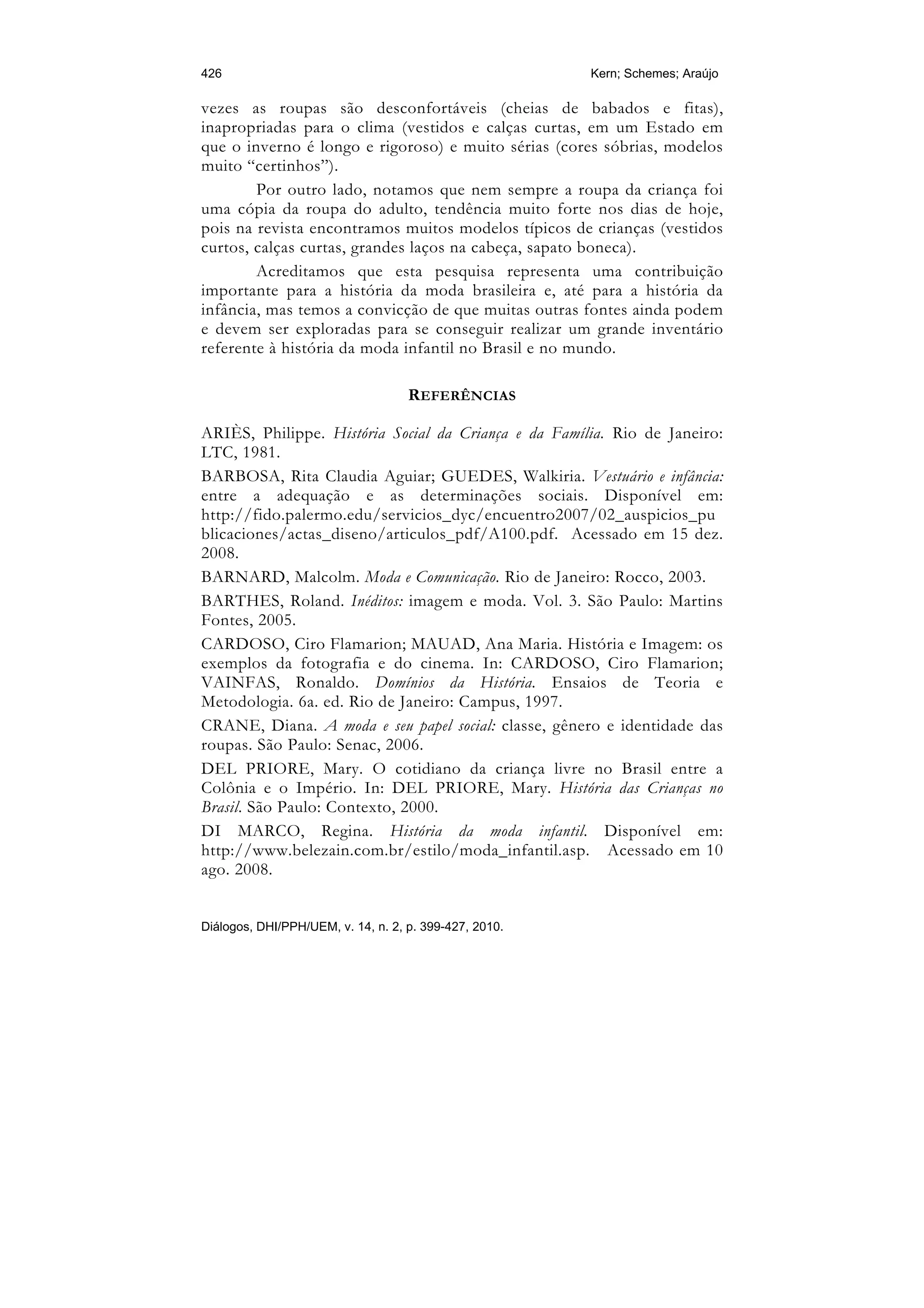 426                                                     Kern; Schemes; Araújo

vezes as roupas são desconfortáveis (cheias de babados e fitas),
inapropriadas para o clima (vestidos e calças curtas, em um Estado em
que o inverno é longo e rigoroso) e muito sérias (cores sóbrias, modelos
muito “certinhos”).
        Por outro lado, notamos que nem sempre a roupa da criança foi
uma cópia da roupa do adulto, tendência muito forte nos dias de hoje,
pois na revista encontramos muitos modelos típicos de crianças (vestidos
curtos, calças curtas, grandes laços na cabeça, sapato boneca).
        Acreditamos que esta pesquisa representa uma contribuição
importante para a história da moda brasileira e, até para a história da
infância, mas temos a convicção de que muitas outras fontes ainda podem
e devem ser exploradas para se conseguir realizar um grande inventário
referente à história da moda infantil no Brasil e no mundo.

                                    REFERÊNCIAS

ARIÈS, Philippe. História Social da Criança e da Família. Rio de Janeiro:
LTC, 1981.
BARBOSA, Rita Claudia Aguiar; GUEDES, Walkiria. Vestuário e infância:
entre a adequação e as determinações sociais. Disponível em:
http://fido.palermo.edu/servicios_dyc/encuentro2007/02_auspicios_pu
blicaciones/actas_diseno/articulos_pdf/A100.pdf. Acessado em 15 dez.
2008.
BARNARD, Malcolm. Moda e Comunicação. Rio de Janeiro: Rocco, 2003.
BARTHES, Roland. Inéditos: imagem e moda. Vol. 3. São Paulo: Martins
Fontes, 2005.
CARDOSO, Ciro Flamarion; MAUAD, Ana Maria. História e Imagem: os
exemplos da fotografia e do cinema. In: CARDOSO, Ciro Flamarion;
VAINFAS, Ronaldo. Domínios da História. Ensaios de Teoria e
Metodologia. 6a. ed. Rio de Janeiro: Campus, 1997.
CRANE, Diana. A moda e seu papel social: classe, gênero e identidade das
roupas. São Paulo: Senac, 2006.
DEL PRIORE, Mary. O cotidiano da criança livre no Brasil entre a
Colônia e o Império. In: DEL PRIORE, Mary. História das Crianças no
Brasil. São Paulo: Contexto, 2000.
DI MARCO, Regina. História da moda infantil. Disponível em:
http://www.belezain.com.br/estilo/moda_infantil.asp. Acessado em 10
ago. 2008.


Diálogos, DHI/PPH/UEM, v. 14, n. 2, p. 399-427, 2010.
 