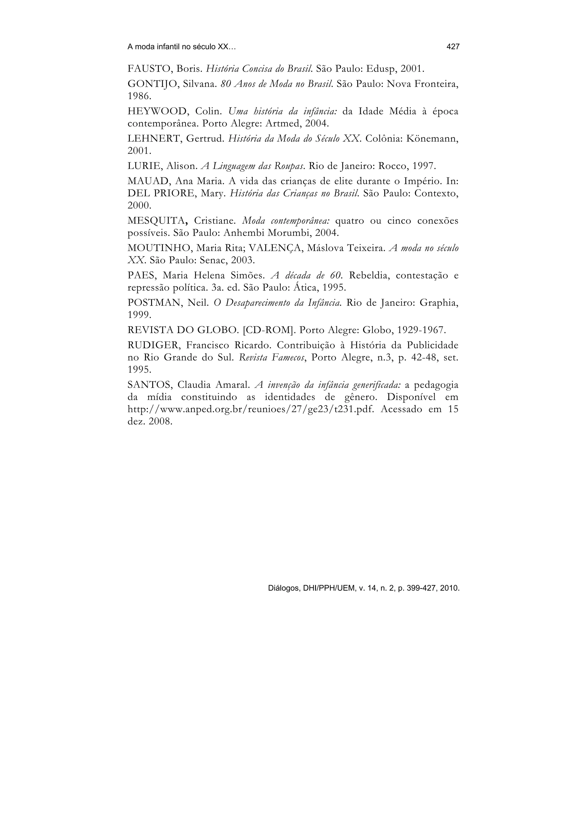 A moda infantil no século XX…                                                    427

FAUSTO, Boris. História Concisa do Brasil. São Paulo: Edusp, 2001.
GONTIJO, Silvana. 80 Anos de Moda no Brasil. São Paulo: Nova Fronteira,
1986.
HEYWOOD, Colin. Uma história da infância: da Idade Média à época
contemporânea. Porto Alegre: Artmed, 2004.
LEHNERT, Gertrud. História da Moda do Século XX. Colônia: Könemann,
2001.
LURIE, Alison. A Linguagem das Roupas. Rio de Janeiro: Rocco, 1997.
MAUAD, Ana Maria. A vida das crianças de elite durante o Império. In:
DEL PRIORE, Mary. História das Crianças no Brasil. São Paulo: Contexto,
2000.
MESQUITA, Cristiane. Moda contemporânea: quatro ou cinco conexões
possíveis. São Paulo: Anhembi Morumbi, 2004.
MOUTINHO, Maria Rita; VALENÇA, Máslova Teixeira. A moda no século
XX. São Paulo: Senac, 2003.
PAES, Maria Helena Simões. A década de 60. Rebeldia, contestação e
repressão política. 3a. ed. São Paulo: Ática, 1995.
POSTMAN, Neil. O Desaparecimento da Infância. Rio de Janeiro: Graphia,
1999.
REVISTA DO GLOBO. [CD-ROM]. Porto Alegre: Globo, 1929-1967.
RUDIGER, Francisco Ricardo. Contribuição à História da Publicidade
no Rio Grande do Sul. Revista Famecos, Porto Alegre, n.3, p. 42-48, set.
1995.
SANTOS, Claudia Amaral. A invenção da infância generificada: a pedagogia
da mídia constituindo as identidades de gênero. Disponível em
http://www.anped.org.br/reunioes/27/ge23/t231.pdf. Acessado em 15
dez. 2008.




                                Diálogos, DHI/PPH/UEM, v. 14, n. 2, p. 399-427, 2010.
 