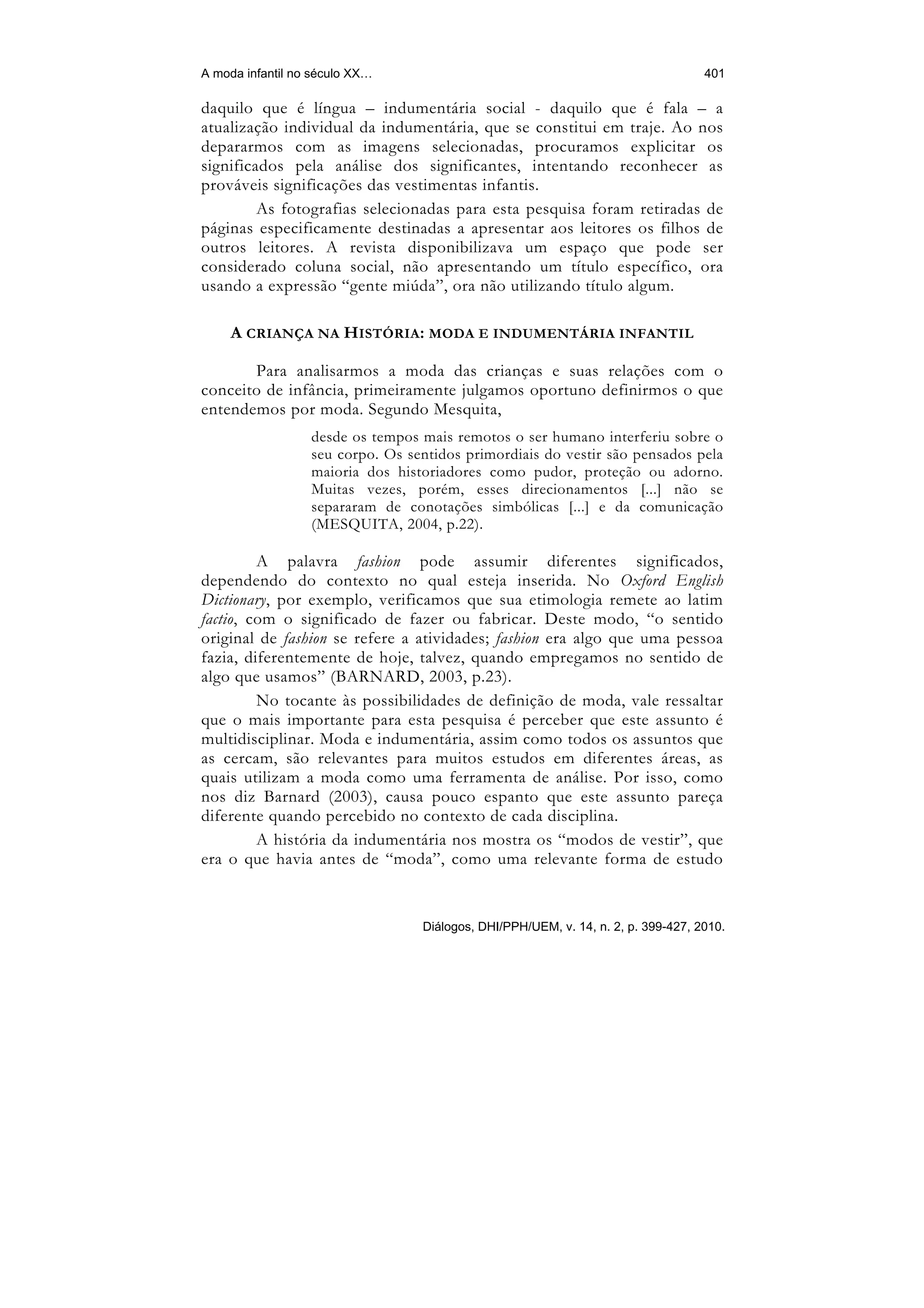 A moda infantil no século XX…                                                      401

daquilo que é língua – indumentária social - daquilo que é fala – a
atualização individual da indumentária, que se constitui em traje. Ao nos
depararmos com as imagens selecionadas, procuramos explicitar os
significados pela análise dos significantes, intentando reconhecer as
prováveis significações das vestimentas infantis.
         As fotografias selecionadas para esta pesquisa foram retiradas de
páginas especificamente destinadas a apresentar aos leitores os filhos de
outros leitores. A revista disponibilizava um espaço que pode ser
considerado coluna social, não apresentando um título específico, ora
usando a expressão “gente miúda”, ora não utilizando título algum.

    A CRIANÇA NA HISTÓRIA: MODA E INDUMENTÁRIA INFANTIL

       Para analisarmos a moda das crianças e suas relações com o
conceito de infância, primeiramente julgamos oportuno definirmos o que
entendemos por moda. Segundo Mesquita,
                  desde os tempos mais remotos o ser humano interferiu sobre o
                  seu corpo. Os sentidos primordiais do vestir são pensados pela
                  maioria dos historiadores como pudor, proteção ou adorno.
                  Muitas vezes, porém, esses direcionamentos [...] não se
                  separaram de conotações simbólicas [...] e da comunicação
                  (MESQUITA, 2004, p.22).

         A palavra fashion pode assumir diferentes significados,
dependendo do contexto no qual esteja inserida. No Oxford English
Dictionary, por exemplo, verificamos que sua etimologia remete ao latim
factio, com o significado de fazer ou fabricar. Deste modo, “o sentido
original de fashion se refere a atividades; fashion era algo que uma pessoa
fazia, diferentemente de hoje, talvez, quando empregamos no sentido de
algo que usamos” (BARNARD, 2003, p.23).
         No tocante às possibilidades de definição de moda, vale ressaltar
que o mais importante para esta pesquisa é perceber que este assunto é
multidisciplinar. Moda e indumentária, assim como todos os assuntos que
as cercam, são relevantes para muitos estudos em diferentes áreas, as
quais utilizam a moda como uma ferramenta de análise. Por isso, como
nos diz Barnard (2003), causa pouco espanto que este assunto pareça
diferente quando percebido no contexto de cada disciplina.
         A história da indumentária nos mostra os “modos de vestir”, que
era o que havia antes de “moda”, como uma relevante forma de estudo


                                  Diálogos, DHI/PPH/UEM, v. 14, n. 2, p. 399-427, 2010.
 
