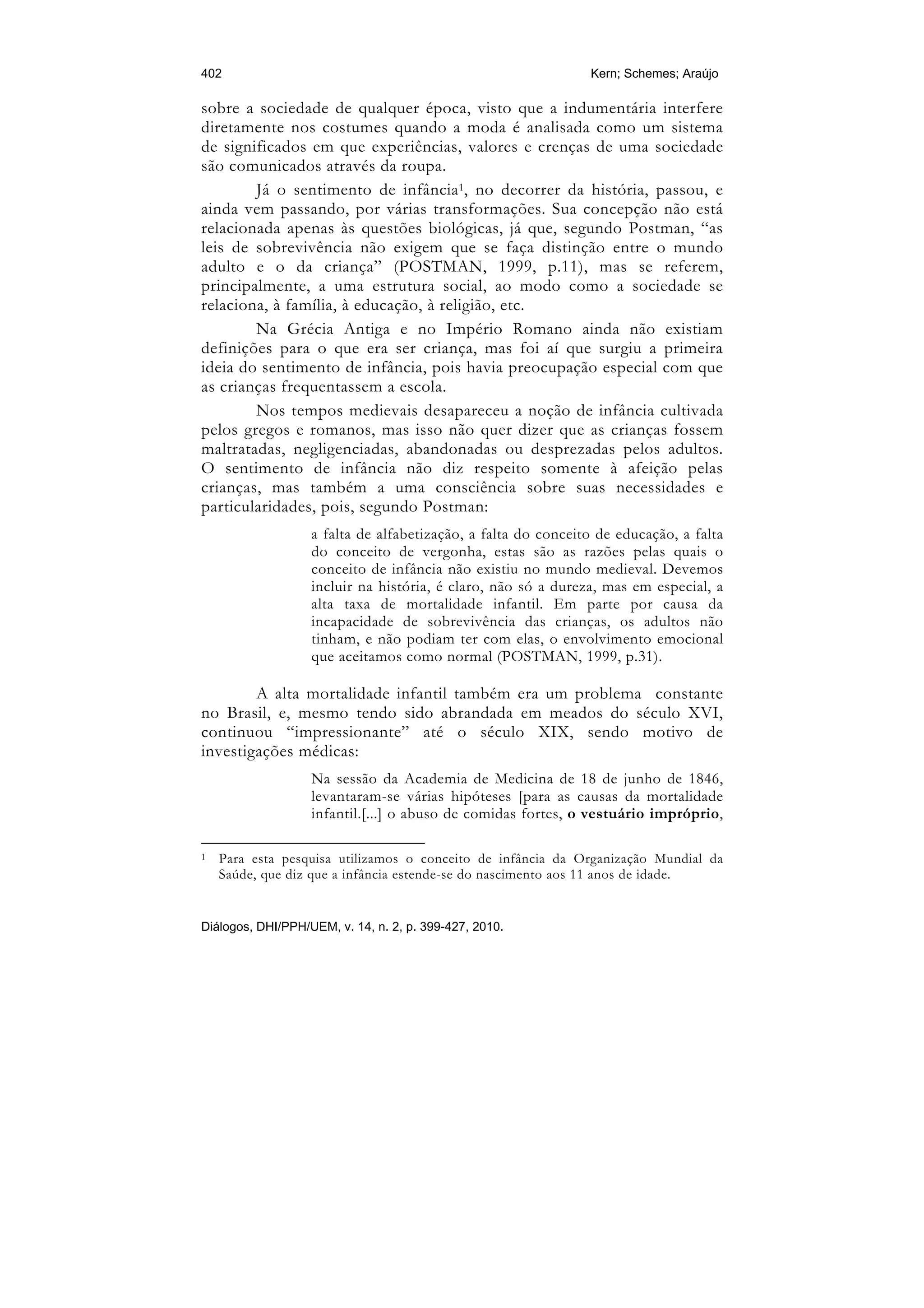 402                                                            Kern; Schemes; Araújo

sobre a sociedade de qualquer época, visto que a indumentária interfere
diretamente nos costumes quando a moda é analisada como um sistema
de significados em que experiências, valores e crenças de uma sociedade
são comunicados através da roupa.
        Já o sentimento de infância 1, no decorrer da história, passou, e
ainda vem passando, por várias transformações. Sua concepção não está
relacionada apenas às questões biológicas, já que, segundo Postman, “as
leis de sobrevivência não exigem que se faça distinção entre o mundo
adulto e o da criança” (POSTMAN, 1999, p.11), mas se referem,
principalmente, a uma estrutura social, ao modo como a sociedade se
relaciona, à família, à educação, à religião, etc.
        Na Grécia Antiga e no Império Romano ainda não existiam
definições para o que era ser criança, mas foi aí que surgiu a primeira
ideia do sentimento de infância, pois havia preocupação especial com que
as crianças frequentassem a escola.
        Nos tempos medievais desapareceu a noção de infância cultivada
pelos gregos e romanos, mas isso não quer dizer que as crianças fossem
maltratadas, negligenciadas, abandonadas ou desprezadas pelos adultos.
O sentimento de infância não diz respeito somente à afeição pelas
crianças, mas também a uma consciência sobre suas necessidades e
particularidades, pois, segundo Postman:
                   a falta de alfabetização, a falta do conceito de educação, a falta
                   do conceito de vergonha, estas são as razões pelas quais o
                   conceito de infância não existiu no mundo medieval. Devemos
                   incluir na história, é claro, não só a dureza, mas em especial, a
                   alta taxa de mortalidade infantil. Em parte por causa da
                   incapacidade de sobrevivência das crianças, os adultos não
                   tinham, e não podiam ter com elas, o envolvimento emocional
                   que aceitamos como normal (POSTMAN, 1999, p.31).

        A alta mortalidade infantil também era um problema constante
no Brasil, e, mesmo tendo sido abrandada em meados do século XVI,
continuou “impressionante” até o século XIX, sendo motivo de
investigações médicas:
                   Na sessão da Academia de Medicina de 18 de junho de 1846,
                   levantaram-se várias hipóteses [para as causas da mortalidade
                   infantil.[...] o abuso de comidas fortes, o vestuário impróprio,

1   Para esta pesquisa utilizamos o conceito de infância da Organização Mundial da
    Saúde, que diz que a infância estende-se do nascimento aos 11 anos de idade.


Diálogos, DHI/PPH/UEM, v. 14, n. 2, p. 399-427, 2010.
 