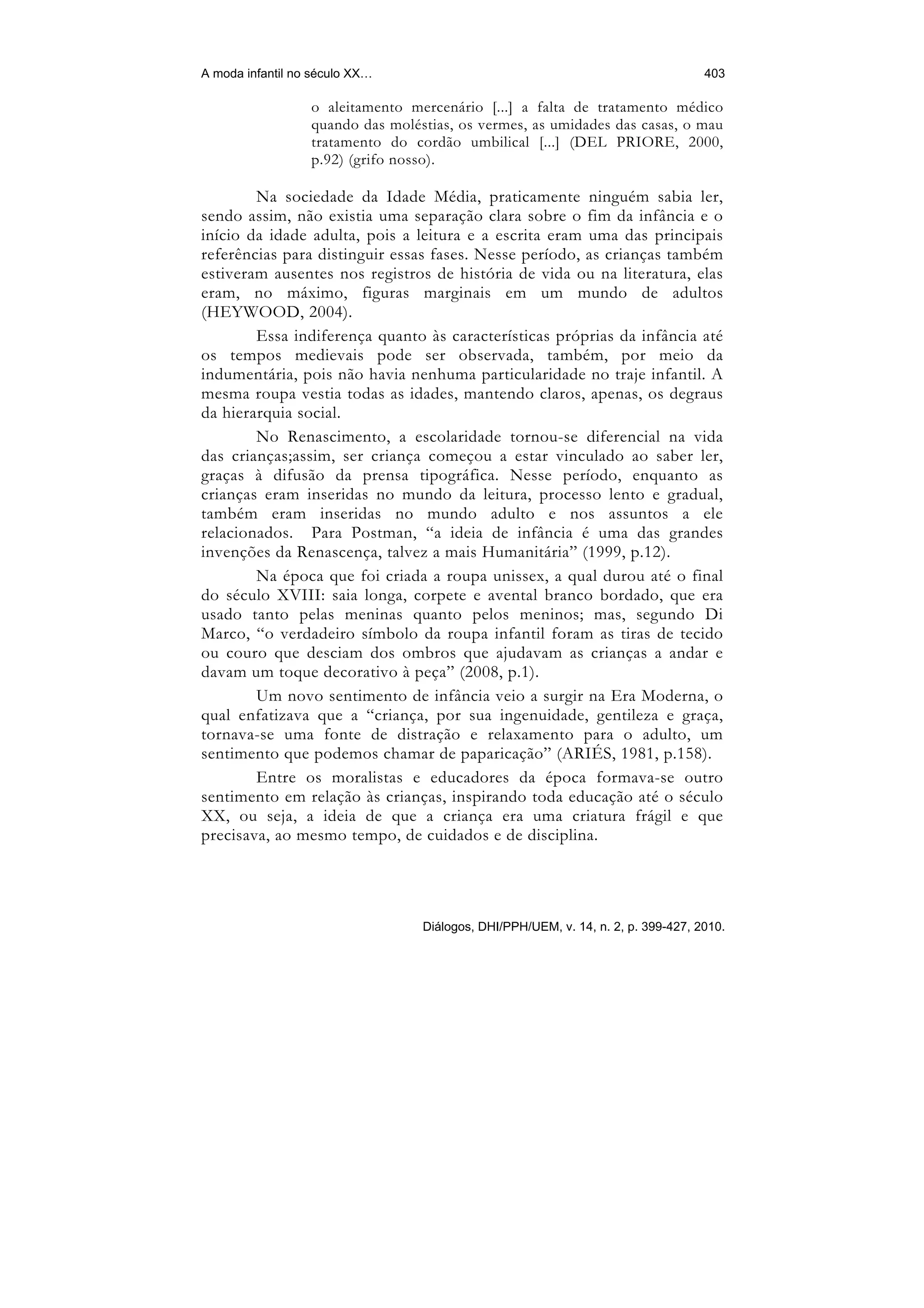 A moda infantil no século XX…                                                      403

                  o aleitamento mercenário [...] a falta de tratamento médico
                  quando das moléstias, os vermes, as umidades das casas, o mau
                  tratamento do cordão umbilical [...] (DEL PRIORE, 2000,
                  p.92) (grifo nosso).

        Na sociedade da Idade Média, praticamente ninguém sabia ler,
sendo assim, não existia uma separação clara sobre o fim da infância e o
início da idade adulta, pois a leitura e a escrita eram uma das principais
referências para distinguir essas fases. Nesse período, as crianças também
estiveram ausentes nos registros de história de vida ou na literatura, elas
eram, no máximo, figuras marginais em um mundo de adultos
(HEYWOOD, 2004).
        Essa indiferença quanto às características próprias da infância até
os tempos medievais pode ser observada, também, por meio da
indumentária, pois não havia nenhuma particularidade no traje infantil. A
mesma roupa vestia todas as idades, mantendo claros, apenas, os degraus
da hierarquia social.
        No Renascimento, a escolaridade tornou-se diferencial na vida
das crianças;assim, ser criança começou a estar vinculado ao saber ler,
graças à difusão da prensa tipográfica. Nesse período, enquanto as
crianças eram inseridas no mundo da leitura, processo lento e gradual,
também eram inseridas no mundo adulto e nos assuntos a ele
relacionados. Para Postman, “a ideia de infância é uma das grandes
invenções da Renascença, talvez a mais Humanitária” (1999, p.12).
        Na época que foi criada a roupa unissex, a qual durou até o final
do século XVIII: saia longa, corpete e avental branco bordado, que era
usado tanto pelas meninas quanto pelos meninos; mas, segundo Di
Marco, “o verdadeiro símbolo da roupa infantil foram as tiras de tecido
ou couro que desciam dos ombros que ajudavam as crianças a andar e
davam um toque decorativo à peça” (2008, p.1).
        Um novo sentimento de infância veio a surgir na Era Moderna, o
qual enfatizava que a “criança, por sua ingenuidade, gentileza e graça,
tornava-se uma fonte de distração e relaxamento para o adulto, um
sentimento que podemos chamar de paparicação” (ARIÉS, 1981, p.158).
        Entre os moralistas e educadores da época formava-se outro
sentimento em relação às crianças, inspirando toda educação até o século
XX, ou seja, a ideia de que a criança era uma criatura frágil e que
precisava, ao mesmo tempo, de cuidados e de disciplina.




                                  Diálogos, DHI/PPH/UEM, v. 14, n. 2, p. 399-427, 2010.
 