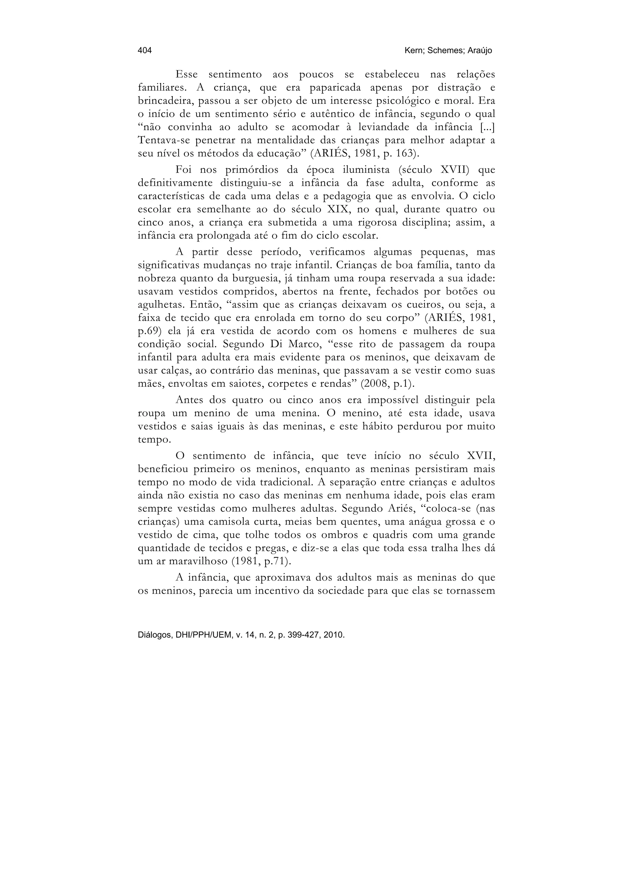 404                                                     Kern; Schemes; Araújo

         Esse sentimento aos poucos se estabeleceu nas relações
familiares. A criança, que era paparicada apenas por distração e
brincadeira, passou a ser objeto de um interesse psicológico e moral. Era
o início de um sentimento sério e autêntico de infância, segundo o qual
“não convinha ao adulto se acomodar à leviandade da infância [...]
Tentava-se penetrar na mentalidade das crianças para melhor adaptar a
seu nível os métodos da educação” (ARIÉS, 1981, p. 163).
         Foi nos primórdios da época iluminista (século XVII) que
definitivamente distinguiu-se a infância da fase adulta, conforme as
características de cada uma delas e a pedagogia que as envolvia. O ciclo
escolar era semelhante ao do século XIX, no qual, durante quatro ou
cinco anos, a criança era submetida a uma rigorosa disciplina; assim, a
infância era prolongada até o fim do ciclo escolar.
         A partir desse período, verificamos algumas pequenas, mas
significativas mudanças no traje infantil. Crianças de boa família, tanto da
nobreza quanto da burguesia, já tinham uma roupa reservada a sua idade:
usavam vestidos compridos, abertos na frente, fechados por botões ou
agulhetas. Então, “assim que as crianças deixavam os cueiros, ou seja, a
faixa de tecido que era enrolada em torno do seu corpo” (ARIÉS, 1981,
p.69) ela já era vestida de acordo com os homens e mulheres de sua
condição social. Segundo Di Marco, “esse rito de passagem da roupa
infantil para adulta era mais evidente para os meninos, que deixavam de
usar calças, ao contrário das meninas, que passavam a se vestir como suas
mães, envoltas em saiotes, corpetes e rendas” (2008, p.1).
         Antes dos quatro ou cinco anos era impossível distinguir pela
roupa um menino de uma menina. O menino, até esta idade, usava
vestidos e saias iguais às das meninas, e este hábito perdurou por muito
tempo.
         O sentimento de infância, que teve início no século XVII,
beneficiou primeiro os meninos, enquanto as meninas persistiram mais
tempo no modo de vida tradicional. A separação entre crianças e adultos
ainda não existia no caso das meninas em nenhuma idade, pois elas eram
sempre vestidas como mulheres adultas. Segundo Ariés, “coloca-se (nas
crianças) uma camisola curta, meias bem quentes, uma anágua grossa e o
vestido de cima, que tolhe todos os ombros e quadris com uma grande
quantidade de tecidos e pregas, e diz-se a elas que toda essa tralha lhes dá
um ar maravilhoso (1981, p.71).
         A infância, que aproximava dos adultos mais as meninas do que
os meninos, parecia um incentivo da sociedade para que elas se tornassem


Diálogos, DHI/PPH/UEM, v. 14, n. 2, p. 399-427, 2010.
 