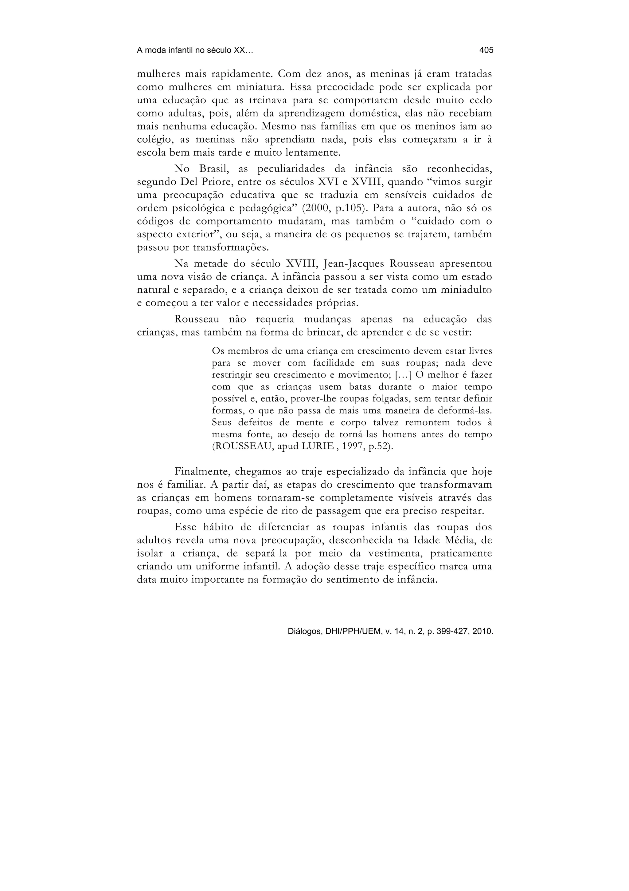 A moda infantil no século XX…                                                       405

mulheres mais rapidamente. Com dez anos, as meninas já eram tratadas
como mulheres em miniatura. Essa precocidade pode ser explicada por
uma educação que as treinava para se comportarem desde muito cedo
como adultas, pois, além da aprendizagem doméstica, elas não recebiam
mais nenhuma educação. Mesmo nas famílias em que os meninos iam ao
colégio, as meninas não aprendiam nada, pois elas começaram a ir à
escola bem mais tarde e muito lentamente.
        No Brasil, as peculiaridades da infância são reconhecidas,
segundo Del Priore, entre os séculos XVI e XVIII, quando “vimos surgir
uma preocupação educativa que se traduzia em sensíveis cuidados de
ordem psicológica e pedagógica” (2000, p.105). Para a autora, não só os
códigos de comportamento mudaram, mas também o “cuidado com o
aspecto exterior”, ou seja, a maneira de os pequenos se trajarem, também
passou por transformações.
        Na metade do século XVIII, Jean-Jacques Rousseau apresentou
uma nova visão de criança. A infância passou a ser vista como um estado
natural e separado, e a criança deixou de ser tratada como um miniadulto
e começou a ter valor e necessidades próprias.
        Rousseau não requeria mudanças apenas na educação das
crianças, mas também na forma de brincar, de aprender e de se vestir:
                  Os membros de uma criança em crescimento devem estar livres
                  para se mover com facilidade em suas roupas; nada deve
                  restringir seu crescimento e movimento; […] O melhor é fazer
                  com que as crianças usem batas durante o maior tempo
                  possível e, então, prover-lhe roupas folgadas, sem tentar definir
                  formas, o que não passa de mais uma maneira de deformá-las.
                  Seus defeitos de mente e corpo talvez remontem todos à
                  mesma fonte, ao desejo de torná-las homens antes do tempo
                  (ROUSSEAU, apud LURIE , 1997, p.52).

        Finalmente, chegamos ao traje especializado da infância que hoje
nos é familiar. A partir daí, as etapas do crescimento que transformavam
as crianças em homens tornaram-se completamente visíveis através das
roupas, como uma espécie de rito de passagem que era preciso respeitar.
        Esse hábito de diferenciar as roupas infantis das roupas dos
adultos revela uma nova preocupação, desconhecida na Idade Média, de
isolar a criança, de separá-la por meio da vestimenta, praticamente
criando um uniforme infantil. A adoção desse traje específico marca uma
data muito importante na formação do sentimento de infância.



                                   Diálogos, DHI/PPH/UEM, v. 14, n. 2, p. 399-427, 2010.
 