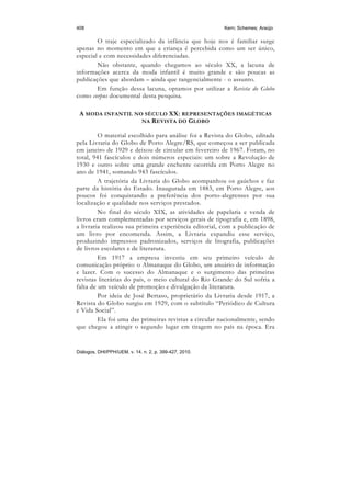 408                                                     Kern; Schemes; Araújo

        O traje especializado da infância que hoje nos é familiar surge
apenas no momento em que a criança é percebida como um ser único,
especial e com necessidades diferenciadas.
        Não obstante, quando chegamos ao século XX, a lacuna de
informações acerca da moda infantil é muito grande e são poucas as
publicações que abordam – ainda que tangencialmente - o assunto.
        Em função dessa lacuna, optamos por utilizar a Revista do Globo
como corpus documental desta pesquisa.

 A MODA INFANTIL NO SÉCULO XX: REPRESENTAÇÕES IMAGÉTICAS
                   NA R EVISTA DO G LOBO

         O material escolhido para análise foi a Revista do Globo, editada
pela Livraria do Globo de Porto Alegre/RS, que começou a ser publicada
em janeiro de 1929 e deixou de circular em fevereiro de 1967. Foram, no
total, 941 fascículos e dois números especiais: um sobre a Revolução de
1930 e outro sobre uma grande enchente ocorrida em Porto Alegre no
ano de 1941, somando 943 fascículos.
         A trajetória da Livraria do Globo acompanhou os gaúchos e faz
parte da história do Estado. Inaugurada em 1883, em Porto Alegre, aos
poucos foi conquistando a preferência dos porto-alegrenses por sua
localização e qualidade nos serviços prestados.
         No final do século XIX, as atividades de papelaria e venda de
livros eram complementadas por serviços gerais de tipografia e, em 1898,
a livraria realizou sua primeira experiência editorial, com a publicação de
um livro por encomenda. Assim, a Livraria expandiu esse serviço,
produzindo impressos padronizados, serviços de litografia, publicações
de livros escolares e de literatura.
         Em 1917 a empresa investiu em seu primeiro veículo de
comunicação próprio: o Almanaque do Globo, um anuário de informação
e lazer. Com o sucesso do Almanaque e o surgimento das primeiras
revistas literárias do país, o meio cultural do Rio Grande do Sul sofria a
falta de um veículo de promoção e divulgação da literatura.
         Por ideia de José Bertaso, proprietário da Livraria desde 1917, a
Revista do Globo surgiu em 1929, com o subtítulo “Periódico de Cultura
e Vida Social”.
         Ela foi uma das primeiras revistas a circular nacionalmente, sendo
que chegou a atingir o segundo lugar em tiragem no país na época. Era


Diálogos, DHI/PPH/UEM, v. 14, n. 2, p. 399-427, 2010.
 