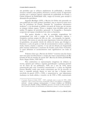 A moda infantil no século XX…                                                          409

um periódico que se utilizava amplamente da publicidade e abordava
assuntos variados como política, literatura e eventos sociais. É importante
ressaltar que a primeira agência organizada de publicidade do Estado, a
Clarim Empresa de Publicidade Ltda., surgiu na Livraria, para atender à
demanda dos periódicos.
         Segundo Ruüdiger (1995), a Revista do Globo não pretendia ser
uma publicação de cunho político-partidário, mas se inscrevia numa nova
fase do jornalismo do Estado, chamado de “jornalismo informativo
moderno”, e era destinada ao público em geral, de forma que até mesmo
as crianças tinham espaço. Textos e imagens eram divididos pelas (em
média) 90 páginas do periódico quinzenal. As fotografias e ilustrações
ocupavam um espaço considerável em todos os fascículos.
         Por quatro décadas a vida da sociedade riograndense foi
acompanhada por toda a equipe da revista. Redatores, capistas e
fotógrafos estavam sempre de olho na vida - ora tranquila, ora agitada -
do Estado. Ela tornou-se uma das mais importantes fontes da cultura sul-
rio-grandense, um grande veículo de cultura de massa, que divulgava a
literatura e a arte em geral, ao lado de acontecimentos sociais e políticos,
moda, humor, cinema e esportes. A sua sala de direção era frequentada
pelos maiores intelectuais e escritores do Estado, como Érico Veríssimo,
os quais debatiam os acontecimentos mais significativos em todas as
áreas.
         Podemos dizer que a Revista do Globo2 “constitui uma das fontes
mais ricas para reconhecimento e estudo dos traços característicos do Rio
Grande do Sul em meados do século XX” (Revista do Globo [CD-ROM].
Porto Alegre: Globo, 1929-1967).
         Para analisarmos as representações imagéticas da infância na
revista, optamos por utilizar a seguinte periodização: o primeiro período
vai do início de sua publicação, 1929, até o ano de 1939, época
caracterizada pela crise econômica internacional e o início da Segunda
Guerra Mundial, tendo uma moda contrastante que foi da recessão ao
luxo; o segundo período abarca os anos em que a Europa esteve
envolvida na guerra (1939 a 1945), e caracterizou-se por importantes
mudanças na moda adulta; o terceiro vai de 1945 a 1960, caracterizado

2   O projeto Revista do Globo (1929 – 1967), realizado entre os anos de 1990 e 2004,
    organizou todo o acervo da revista, escaneando todas as suas páginas e compilando o
    material, criando catálogos informatizados. A coleção completa em CD-ROM,
    financiada pela PUCRS, CNPq, FAPERGS, Governo do Estado do Rio Grande do
    Sul e Livraria do Globo, foi distribuída em bibliotecas, museus e centros de pesquisa.


                                      Diálogos, DHI/PPH/UEM, v. 14, n. 2, p. 399-427, 2010.
 