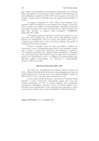 410                                                     Kern; Schemes; Araújo

pelo resgate da feminilidade, principalmente representado por Christian
Dior, pelo apogeu da alta-costura e pelo fenômeno norte-americano do
rock; finalmente, o período de 1960 a 1967, ano em que a revista deixa de
circular. A época ficou conhecida como de grande democratização na
moda.
         A imagem fotográfica foi fonte básica desta pesquisa, pois,
segundo Cardoso & Mauad, ela, como produtora de imagens, revela uma
pista e “pauta-se em códigos convencionalizados socialmente, possuindo
um caráter conotativo que remete às formas de ser e agir do contexto no
qual estão inseridas as imagens como mensagens” (CARDOSO;
MAUAD, 1997, p.406).
         A fotografia, enquanto documento, reconstrói o passado às vezes
com muito mais detalhes que um texto escrito, principalmente quando
tratamos da indumentária. Ela nos remete não apenas àquilo que o
fotógrafo quis mostrar, mas a todo um contexto histórico que pode ser
interpretado de diversas maneiras.
         Usando o caminho inverso de Ariès, que definia a infância em
cada época e usava a indumentária para ilustrar essas mudanças sociais,
aqui, a roupa é o indício mais importante para definirmos a infância e
suas variações na história, pois, segundo Cardoso & Mauad, “a fotografia
atua como importante meio através do qual se pode (sic) reestruturar os
quadros de representação social e os códigos de comportamentos dos
diferentes grupos socioculturais, em contextos e temporalidades
diversos” (1997, p.411-412).

                        REVISTA DO GLOBO: 1929 - 1939

        Em 1929, ano da publicação da primeira edição da Revista do
Globo, o Brasil tinha dois milhões de pessoas desempregadas por causa da
grande depressão de 1929, que teve como símbolo mundial a quebra da
Bolsa de Nova York e, em nosso país, a supersafra do café.
        Só nos estados do Rio de Janeiro e São Paulo, 579 fábricas foram
fechadas e outras continuavam funcionando apenas três vezes por
semana, diminuindo em 50% os salários daqueles que conseguiram
manterem-se empregados; entretanto, como a economia gaúcha estava
baseada no setor agropecuário, a crise pela qual estava passando o centro
do país não foi sentida com a mesma intensidade no Rio Grande do Sul.




Diálogos, DHI/PPH/UEM, v. 14, n. 2, p. 399-427, 2010.
 