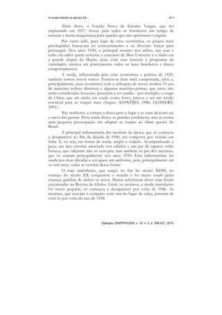 A moda infantil no século XX…                                                    411

         Além disso, o Estado Novo de Getulio Vargas, que foi
implantado em 1937, trouxe para todos os brasileiros um tempo de
censura e muita insegurança para aqueles que não apoiassem o regime.
         Por outro lado, para fugir da crise econômica, os grupos mais
privilegiados buscavam no entretenimento e na diversão forças para
prosseguir. Nos anos 1930, o principal assunto nos salões, nas ruas e
cafés era saber quem venceria o concurso de Miss Universo e o rádio era
a grande alegria da Mação, pois, com suas músicas e programas de
variedades, entrava em praticamente todos os lares brasileiros e ditava
comportamentos.
         A moda, influenciada pela crise econômica e política de 1929,
também tomou novos rumos. Tornou-se bem mais comportada, séria e,
principalmente, mais econômica com a utilização de novos tecidos. O uso
de materiais nobres diminuiu e algumas matérias–primas, que antes não
eram consideradas luxuosas, passaram a ser usadas - por exemplo, o crepe
da China, que até então era usado como forro, passou a ser um tecido
essencial para as roupas mais chiques (GONTIJO, 1986; LEHNERT,
2001).
         Nas mulheres, a cintura voltava para o lugar e as saias desciam até
o meio das pernas. Paris ainda ditava as grandes tendências, mas já existia
uma pequena preocupação em adaptar as roupas ao clima quente do
Brasil.
         A principal indumentária das meninas da época, que só começou
a desaparecer no fim da década de 1940, era composta por vestido em
linha A, ou seja, em forma de tenda, amplo e rodado. Acompanhando a
peça, um laço enorme amarrado nos cabelos e um par de sapatos estilo
boneca, que calçaram não só seus pés, mas também os pés dos meninos,
que os usaram principalmente nos anos 1930. Esta indumentária foi
usada por duas décadas e era quase um uniforme, pois, principalmente até
os sete anos, todas se vestiam dessa forma.
         O traje marinheiro, que surgiu no fim do século XVIII, no
começo do século XX conquistou o mundo e foi muito usado pelas
crianças gaúchas de ambos os sexos. Muitas referências desse traje foram
encontradas na Revista do Globo. Entre os meninos, a moda marinheiro
foi muito popular, só começou a desaparecer por volta de 1946. As
meninas, que usavam o conjunto com saia no lugar da calça, pararam de
vesti-lo por volta do ano de 1938.




                                Diálogos, DHI/PPH/UEM, v. 14, n. 2, p. 399-427, 2010.
 