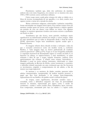 412                                                     Kern; Schemes; Araújo

         Percebemos também que, além dos uniformes da marinha,
embora não com tanta frequência, era comum ver os meninos dos anos
1930 e 1940 vestirem outros uniformes militares.
         Outra roupa muito usada pelas crianças de todas as idades era a
blusa de inverno acompanhada de um agasalho, e os shorts, usados com
sapatos sociais e meias até a metade da canela.
         Muitas referências religiosas, relacionadas à primeira comunhão,
foram encontradas nas imagens desta época. Era comum vermos fotos de
meninas vestidas quase de noivas, com roupas brancas e cabelos tapados
em posição de reza em altares, com bíblias ou terços. Em algumas
imagens, os meninos apareciam vestidos com ternos escuros e ajoelhados
em frente ao altar.
         Acreditamos que não houve, neste período, mudanças muito
significativas na indumentária infantil em relação a outros tempos. Além
do traje marinheiro que já vinha se destacando desde o final do século
XVIII, observamos roupas bem semelhantes àquelas usadas após a
Primeira Guerra.
         As imagens infantis dessa década revelam e reforçam a ideia de
que o vestuário estrutura-se como um modelo social, e, conforme
Barthes, é “uma imagem mais ou menos padronizada de condutas
coletivas previsíveis” (2005, p.279). O que se vê nas fotografias analisadas
é a repetição incansável de determinados signos (o vestido em linha A, os
laçarotes na cabeça, os sapatos-boneca, o traje marinheiro), os quais
remetem à ideia de que a roupa, naquele momento, traduzia certo
aprisionamento das crianças. A relação entre criança, brincadeiras e
liberdade é usual na nossa cultura; entretanto, observando as várias
imagens publicadas na Revista do Globo, vemos justamente o contrário:
o indivíduo infantil encerrado em uma vestimenta que não lhe favorecia
os movimentos, exigindo o comportamento de um adulto, a fim de
manter sua roupa impecável.
         As meninas e os meninos, de idades variadas, parecem todos
adultos miniaturizados, interpretando, da melhor maneira possível, o
papel que lhes fora destinado: o de criança bem-comportada,
representante de sua família e do padrão social e cultural da época.
         As roupas, como significantes, desvelam sentidos caros à
sociedade, como a delicadeza enquanto um traço de personalidade
inerente às meninas, representada por signos como o tecido da
vestimenta – rendas e outros tecidos finos, babadinhos, laços, nervuras.
Essa composição, arrematada pelo laço no cabelo e o sapato estilo


Diálogos, DHI/PPH/UEM, v. 14, n. 2, p. 399-427, 2010.
 