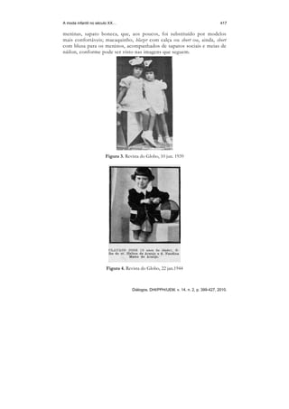 A moda infantil no século XX…                                                        417

meninas, sapato boneca, que, aos poucos, foi substituído por modelos
mais confortáveis; macaquinho, blazer com calça ou short ou, ainda, short
com blusa para os meninos, acompanhados de sapatos sociais e meias de
náilon, conforme pode ser visto nas imagens que seguem.




                       Figura 3. Revista do Globo, 10 jun. 1939




                       Figura 4. Revista do Globo, 22 jan.1944



                                    Diálogos, DHI/PPH/UEM, v. 14, n. 2, p. 399-427, 2010.
 