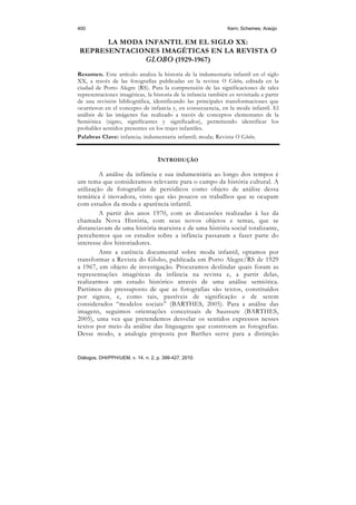 400                                                             Kern; Schemes; Araújo

      LA MODA INFANTIL EM EL SIGLO XX:
REPRESENTACIONES IMAGÉTICAS EN LA REVISTA O
              GLOBO (1929-1967)
Resumen. Este artículo analiza la historia de la indumentaria infantil en el siglo
XX, a través de las fotografías publicadas en la revista O Globo, editada en la
ciudad de Porto Alegre (RS). Para la comprensión de las significaciones de tales
representaciones imagéticas, la historia de la infancia también es revisitada a partir
de una revisión bibliográfica, identificando las principales transformaciones que
ocurrieron en el concepto de infancia y, en consecuencia, en la moda infantil. El
análisis de las imágenes fue realizado a través de conceptos elementares de la
Semiótica (signo, significantes y significados), permitiendo identificar los
probables sentidos presentes en los trajes infantiles.
Palabras Clave: infancia; indumentaria infantil; moda; Revista O Globo.


                                    INTRODUÇÃO

         A análise da infância e sua indumentária ao longo dos tempos é
um tema que consideramos relevante para o campo da história cultural. A
utilização de fotografias de periódicos como objeto de análise dessa
temática é inovadora, visto que são poucos os trabalhos que se ocupam
com estudos da moda e aparência infantil.
         A partir dos anos 1970, com as discussões realizadas à luz da
chamada Nova História, com seus novos objetos e temas, que se
distanciavam de uma história marxista e de uma história social totalizante,
percebemos que os estudos sobre a infância passaram a fazer parte do
interesse dos historiadores.
         Ante a carência documental sobre moda infantil, optamos por
transformar a Revista do Globo, publicada em Porto Alegre/RS de 1929
a 1967, em objeto de investigação. Procuramos deslindar quais foram as
representações imagéticas da infância na revista e, a partir delas,
realizarmos um estudo histórico através de uma análise semiótica.
Partimos do pressuposto de que as fotografias são textos, constituídos
por signos, e, como tais, passíveis de significação e de serem
considerados “modelos sociais” (BARTHES, 2005). Para a análise das
imagens, seguimos orientações conceituais de Saussure (BARTHES,
2005), uma vez que pretendemos desvelar os sentidos expressos nesses
textos por meio da análise das linguagens que constroem as fotografias.
Desse modo, a analogia proposta por Barthes serve para a distinção


Diálogos, DHI/PPH/UEM, v. 14, n. 2, p. 399-427, 2010.
 