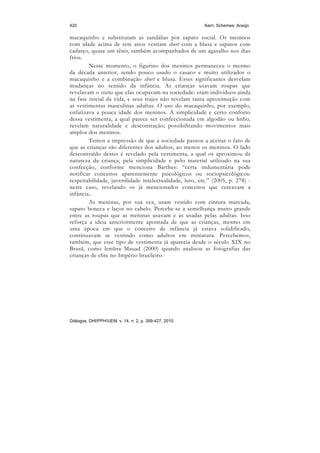 420                                                      Kern; Schemes; Araújo

macaquinho e substituíam as sandálias por sapato social. Os meninos
com idade acima de sete anos vestiam short com a blusa e sapatos com
cadarço, quase um tênis, também acompanhados de um agasalho nos dias
frios.
        Nesse momento, o figurino dos meninos permaneceu o mesmo
da década anterior, sendo pouco usado o casaco e muito utilizados o
macaquinho e a combinação short e blusa. Esses significantes desvelam
mudanças no sentido da infância. As crianças usavam roupas que
revelavam o status que elas ocupavam na sociedade: eram indivíduos ainda
na fase inicial da vida, e seus trajes não revelam tanta aproximação com
as vestimentas masculinas adultas. O uso do macaquinho, por exemplo,
enfatizava a pouca idade dos meninos. A simplicidade e certo conforto
dessa vestimenta, a qual parece ser confeccionada em algodão ou linho,
revelam naturalidade e descontração; possibilitando movimentos mais
amplos dos meninos.
        Temos a impressão de que a sociedade passou a aceitar o fato de
que as crianças são diferentes dos adultos, ao menos os meninos. O lado
descontraído destes é revelado pela vestimenta, a qual os aproximou da
natureza da criança, pela simplicidade e pelo material utilizado na sua
confecção, conforme menciona Barthes: “certa indumentária pode
notificar conceitos aparentemente psicológicos ou sociopsicológicos:
respeitabilidade, juvenilidade intelectualidade, luto, etc.” (2005, p. 278) -
neste caso, revelando os já mencionados conceitos que cercavam a
infância..
        As meninas, por sua vez, usam vestido com cintura marcada,
sapato boneca e laços no cabelo. Percebe-se a semelhança muito grande
entre as roupas que as meninas usavam e as usadas pelas adultas. Isso
reforça a ideia anteriormente apontada de que as crianças, mesmo em
uma época em que o conceito de infância já estava solidificado,
continuavam se vestindo como adultos em miniatura. Percebemos,
também, que esse tipo de vestimenta já aparecia desde o século XIX no
Brasil, como lembra Mauad (2000) quando analisou as fotografias das
crianças de elite no Império brasileiro.




Diálogos, DHI/PPH/UEM, v. 14, n. 2, p. 399-427, 2010.
 