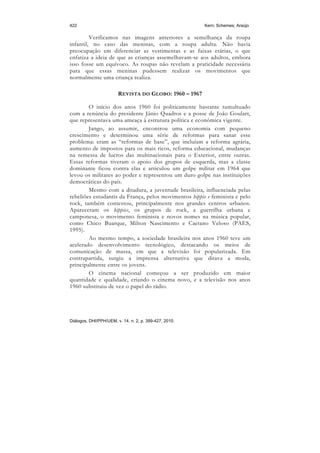 422                                                     Kern; Schemes; Araújo

         Verificamos nas imagens anteriores a semelhança da roupa
infantil, no caso das meninas, com a roupa adulta. Não havia
preocupação em diferenciar as vestimentas e as faixas etárias, o que
enfatiza a ideia de que as crianças assemelhavam-se aos adultos, embora
isso fosse um equívoco. As roupas não revelam a praticidade necessária
para que essas meninas pudessem realizar os movimentos que
normalmente uma criança realiza.

                        REVISTA DO GLOBO: 1960 – 1967

        O início dos anos 1960 foi politicamente bastante tumultuado
com a renúncia do presidente Jânio Quadros e a posse de João Goulart,
que representava uma ameaça à estrutura política e econômica vigente.
        Jango, ao assumir, encontrou uma economia com pequeno
crescimento e determinou uma série de reformas para sanar esse
problema: eram as “reformas de base”, que incluíam a reforma agrária,
aumento de impostos para os mais ricos, reforma educacional, mudanças
na remessa de lucros das multinacionais para o Exterior, entre outras.
Essas reformas tiveram o apoio dos grupos de esquerda, mas a classe
dominante ficou contra elas e articulou um golpe militar em 1964 que
levou os militares ao poder e representou um duro golpe nas instituições
democráticas do país.
        Mesmo com a ditadura, a juventude brasileira, influenciada pelas
rebeliões estudantis da França, pelos movimentos hippie e feminista e pelo
rock, também contestou, principalmente nos grandes centros urbanos.
Apareceram os hippies, os grupos de rock, a guerrilha urbana e
camponesa, o movimento feminista e novos nomes na música popular,
como Chico Buarque, Milton Nascimento e Caetano Veloso (PAES,
1995).
        Ao mesmo tempo, a sociedade brasileira nos anos 1960 teve um
acelerado desenvolvimento tecnológico, destacando os meios de
comunicação de massa, em que a televisão foi popularizada. Em
contrapartida, surgiu a imprensa alternativa que ditava a moda,
principalmente entre os jovens.
        O cinema nacional começou a ser produzido em maior
quantidade e qualidade, criando o cinema novo, e a televisão nos anos
1960 substituiu de vez o papel do rádio.




Diálogos, DHI/PPH/UEM, v. 14, n. 2, p. 399-427, 2010.
 