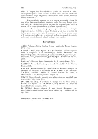 426                                                     Kern; Schemes; Araújo

vezes as roupas são desconfortáveis (cheias de babados e fitas),
inapropriadas para o clima (vestidos e calças curtas, em um Estado em
que o inverno é longo e rigoroso) e muito sérias (cores sóbrias, modelos
muito “certinhos”).
        Por outro lado, notamos que nem sempre a roupa da criança foi
uma cópia da roupa do adulto, tendência muito forte nos dias de hoje,
pois na revista encontramos muitos modelos típicos de crianças (vestidos
curtos, calças curtas, grandes laços na cabeça, sapato boneca).
        Acreditamos que esta pesquisa representa uma contribuição
importante para a história da moda brasileira e, até para a história da
infância, mas temos a convicção de que muitas outras fontes ainda podem
e devem ser exploradas para se conseguir realizar um grande inventário
referente à história da moda infantil no Brasil e no mundo.

                                    REFERÊNCIAS

ARIÈS, Philippe. História Social da Criança e da Família. Rio de Janeiro:
LTC, 1981.
BARBOSA, Rita Claudia Aguiar; GUEDES, Walkiria. Vestuário e infância:
entre a adequação e as determinações sociais. Disponível em:
http://fido.palermo.edu/servicios_dyc/encuentro2007/02_auspicios_pu
blicaciones/actas_diseno/articulos_pdf/A100.pdf. Acessado em 15 dez.
2008.
BARNARD, Malcolm. Moda e Comunicação. Rio de Janeiro: Rocco, 2003.
BARTHES, Roland. Inéditos: imagem e moda. Vol. 3. São Paulo: Martins
Fontes, 2005.
CARDOSO, Ciro Flamarion; MAUAD, Ana Maria. História e Imagem: os
exemplos da fotografia e do cinema. In: CARDOSO, Ciro Flamarion;
VAINFAS, Ronaldo. Domínios da História. Ensaios de Teoria e
Metodologia. 6a. ed. Rio de Janeiro: Campus, 1997.
CRANE, Diana. A moda e seu papel social: classe, gênero e identidade das
roupas. São Paulo: Senac, 2006.
DEL PRIORE, Mary. O cotidiano da criança livre no Brasil entre a
Colônia e o Império. In: DEL PRIORE, Mary. História das Crianças no
Brasil. São Paulo: Contexto, 2000.
DI MARCO, Regina. História da moda infantil. Disponível em:
http://www.belezain.com.br/estilo/moda_infantil.asp. Acessado em 10
ago. 2008.


Diálogos, DHI/PPH/UEM, v. 14, n. 2, p. 399-427, 2010.
 