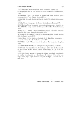 A moda infantil no século XX…                                                    427

FAUSTO, Boris. História Concisa do Brasil. São Paulo: Edusp, 2001.
GONTIJO, Silvana. 80 Anos de Moda no Brasil. São Paulo: Nova Fronteira,
1986.
HEYWOOD, Colin. Uma história da infância: da Idade Média à época
contemporânea. Porto Alegre: Artmed, 2004.
LEHNERT, Gertrud. História da Moda do Século XX. Colônia: Könemann,
2001.
LURIE, Alison. A Linguagem das Roupas. Rio de Janeiro: Rocco, 1997.
MAUAD, Ana Maria. A vida das crianças de elite durante o Império. In:
DEL PRIORE, Mary. História das Crianças no Brasil. São Paulo: Contexto,
2000.
MESQUITA, Cristiane. Moda contemporânea: quatro ou cinco conexões
possíveis. São Paulo: Anhembi Morumbi, 2004.
MOUTINHO, Maria Rita; VALENÇA, Máslova Teixeira. A moda no século
XX. São Paulo: Senac, 2003.
PAES, Maria Helena Simões. A década de 60. Rebeldia, contestação e
repressão política. 3a. ed. São Paulo: Ática, 1995.
POSTMAN, Neil. O Desaparecimento da Infância. Rio de Janeiro: Graphia,
1999.
REVISTA DO GLOBO. [CD-ROM]. Porto Alegre: Globo, 1929-1967.
RUDIGER, Francisco Ricardo. Contribuição à História da Publicidade
no Rio Grande do Sul. Revista Famecos, Porto Alegre, n.3, p. 42-48, set.
1995.
SANTOS, Claudia Amaral. A invenção da infância generificada: a pedagogia
da mídia constituindo as identidades de gênero. Disponível em
http://www.anped.org.br/reunioes/27/ge23/t231.pdf. Acessado em 15
dez. 2008.




                                Diálogos, DHI/PPH/UEM, v. 14, n. 2, p. 399-427, 2010.
 