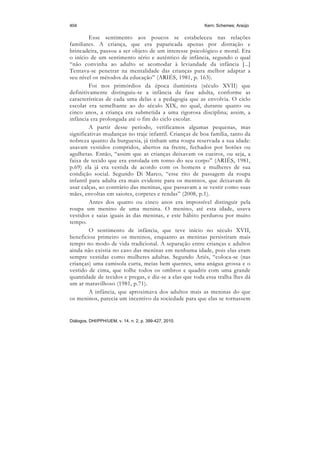 404                                                     Kern; Schemes; Araújo

         Esse sentimento aos poucos se estabeleceu nas relações
familiares. A criança, que era paparicada apenas por distração e
brincadeira, passou a ser objeto de um interesse psicológico e moral. Era
o início de um sentimento sério e autêntico de infância, segundo o qual
“não convinha ao adulto se acomodar à leviandade da infância [...]
Tentava-se penetrar na mentalidade das crianças para melhor adaptar a
seu nível os métodos da educação” (ARIÉS, 1981, p. 163).
         Foi nos primórdios da época iluminista (século XVII) que
definitivamente distinguiu-se a infância da fase adulta, conforme as
características de cada uma delas e a pedagogia que as envolvia. O ciclo
escolar era semelhante ao do século XIX, no qual, durante quatro ou
cinco anos, a criança era submetida a uma rigorosa disciplina; assim, a
infância era prolongada até o fim do ciclo escolar.
         A partir desse período, verificamos algumas pequenas, mas
significativas mudanças no traje infantil. Crianças de boa família, tanto da
nobreza quanto da burguesia, já tinham uma roupa reservada a sua idade:
usavam vestidos compridos, abertos na frente, fechados por botões ou
agulhetas. Então, “assim que as crianças deixavam os cueiros, ou seja, a
faixa de tecido que era enrolada em torno do seu corpo” (ARIÉS, 1981,
p.69) ela já era vestida de acordo com os homens e mulheres de sua
condição social. Segundo Di Marco, “esse rito de passagem da roupa
infantil para adulta era mais evidente para os meninos, que deixavam de
usar calças, ao contrário das meninas, que passavam a se vestir como suas
mães, envoltas em saiotes, corpetes e rendas” (2008, p.1).
         Antes dos quatro ou cinco anos era impossível distinguir pela
roupa um menino de uma menina. O menino, até esta idade, usava
vestidos e saias iguais às das meninas, e este hábito perdurou por muito
tempo.
         O sentimento de infância, que teve início no século XVII,
beneficiou primeiro os meninos, enquanto as meninas persistiram mais
tempo no modo de vida tradicional. A separação entre crianças e adultos
ainda não existia no caso das meninas em nenhuma idade, pois elas eram
sempre vestidas como mulheres adultas. Segundo Ariés, “coloca-se (nas
crianças) uma camisola curta, meias bem quentes, uma anágua grossa e o
vestido de cima, que tolhe todos os ombros e quadris com uma grande
quantidade de tecidos e pregas, e diz-se a elas que toda essa tralha lhes dá
um ar maravilhoso (1981, p.71).
         A infância, que aproximava dos adultos mais as meninas do que
os meninos, parecia um incentivo da sociedade para que elas se tornassem


Diálogos, DHI/PPH/UEM, v. 14, n. 2, p. 399-427, 2010.
 