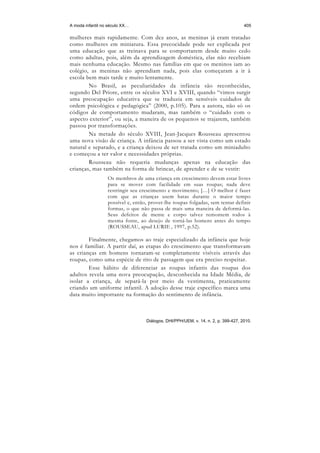 A moda infantil no século XX…                                                       405

mulheres mais rapidamente. Com dez anos, as meninas já eram tratadas
como mulheres em miniatura. Essa precocidade pode ser explicada por
uma educação que as treinava para se comportarem desde muito cedo
como adultas, pois, além da aprendizagem doméstica, elas não recebiam
mais nenhuma educação. Mesmo nas famílias em que os meninos iam ao
colégio, as meninas não aprendiam nada, pois elas começaram a ir à
escola bem mais tarde e muito lentamente.
        No Brasil, as peculiaridades da infância são reconhecidas,
segundo Del Priore, entre os séculos XVI e XVIII, quando “vimos surgir
uma preocupação educativa que se traduzia em sensíveis cuidados de
ordem psicológica e pedagógica” (2000, p.105). Para a autora, não só os
códigos de comportamento mudaram, mas também o “cuidado com o
aspecto exterior”, ou seja, a maneira de os pequenos se trajarem, também
passou por transformações.
        Na metade do século XVIII, Jean-Jacques Rousseau apresentou
uma nova visão de criança. A infância passou a ser vista como um estado
natural e separado, e a criança deixou de ser tratada como um miniadulto
e começou a ter valor e necessidades próprias.
        Rousseau não requeria mudanças apenas na educação das
crianças, mas também na forma de brincar, de aprender e de se vestir:
                  Os membros de uma criança em crescimento devem estar livres
                  para se mover com facilidade em suas roupas; nada deve
                  restringir seu crescimento e movimento; […] O melhor é fazer
                  com que as crianças usem batas durante o maior tempo
                  possível e, então, prover-lhe roupas folgadas, sem tentar definir
                  formas, o que não passa de mais uma maneira de deformá-las.
                  Seus defeitos de mente e corpo talvez remontem todos à
                  mesma fonte, ao desejo de torná-las homens antes do tempo
                  (ROUSSEAU, apud LURIE , 1997, p.52).

        Finalmente, chegamos ao traje especializado da infância que hoje
nos é familiar. A partir daí, as etapas do crescimento que transformavam
as crianças em homens tornaram-se completamente visíveis através das
roupas, como uma espécie de rito de passagem que era preciso respeitar.
        Esse hábito de diferenciar as roupas infantis das roupas dos
adultos revela uma nova preocupação, desconhecida na Idade Média, de
isolar a criança, de separá-la por meio da vestimenta, praticamente
criando um uniforme infantil. A adoção desse traje específico marca uma
data muito importante na formação do sentimento de infância.



                                   Diálogos, DHI/PPH/UEM, v. 14, n. 2, p. 399-427, 2010.
 