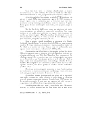 406                                                     Kern; Schemes; Araújo

        Cada vez mais tarde as crianças abandonavam as roupas
confortáveis de sua tenra infância. Por volta da década de 1780 até os
adolescentes aderiram às batas, que pareciam vestidos curtos, debruados.
        A vestimenta infantil introduzida no século XVIII continuou em
alta até o século XIX, mas, lentamente, a partir de 1860, começou a
perder espaço para os conjuntos, que se tornaram cada vez mais
populares no traje infantil, principalmente entre os meninos. A partir
dessa época diversas combinações eram feitas, com jaquetas, calças e
blusas.
        No fim do século XVIII, uma moda que perdurou por muito
tempo começou a ser adotada: os trajes estilo marinheiro. Essa roupa
começou a ser usada como uniforme por rapazes que estudavam em
escolas que treinavam para a Marinha, mas logo foi difundida e vista em
crianças de todas as idades e de ambos os sexos. A única diferença é que,
para as meninas, a calça foi substituída pela saia.
        Com o tempo, a moda marinheiro se propagou pelo Mundo
Ocidental. Segundo Lurie, “no começo de século XX, esse traje era quase
o padrão de roupa cotidiana para meninos e meninas da classe média [...]
Na cidade e no campo, em casa e fora de casa, em azul marinho para
aquecer ou em branco para o verão e festas” (1997, p. 55).
        Outra vestimenta infantil que foi introduzida no final do século
XIX, principalmente para os meninos, foi o traje Fauntleroy, inspirado nas
primeiras edições da obra Little Lord Fauntleroy. Esta indumentária foi
odiada por quase todos os meninos, que eram obrigados pelos seus pais a
usá-la. Constituía-se de “uma jaqueta preta ou azul safira de veludo e
calças usadas com uma camisa branca com um largo colarinho de renda
Vandyke. Era completado por uma faixa de seda colorida, meias de seda,
sapatilha afivelada, uma boina grande de veludo e cabelos cacheados”
(LURIE, 1997).
        Depois de terem conseguido abandonar o traje Fauntleroy, ainda
por muitos anos os meninos continuaram usando calças curtas, tanto para
o dia a dia, quanto para momentos de passeio e de festa.
        Os meninos usavam bermudas mais ou menos até os sete anos,
para, então, trocarem-nas pelas calças até o joelho, iguais às calças que
seus pais usavam para praticar esportes. Segundo Lurie (1997), este é um
dos primeiros exemplos de uma regra que seguimos até hoje, em que as
roupas de esporte adultas são as roupas diárias das crianças.
        A mudança da calça curta para a comprida foi lenta. Mesmo no
inverno, os joelhos permaneciam de fora, ainda que o bom senso


Diálogos, DHI/PPH/UEM, v. 14, n. 2, p. 399-427, 2010.
 