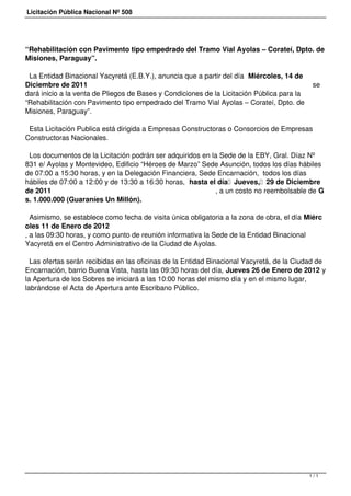 Licitación Pública Nacional Nº 508




“Rehabilitación con Pavimento tipo empedrado del Tramo Vial Ayolas – Corateí, Dpto. de
Misiones, Paraguay”.

 La Entidad Binacional Yacyretá (E.B.Y.), anuncia que a partir del día  Miércoles, 14 de
Diciembre de 2011                                                                            se
dará inicio a la venta de Pliegos de Bases y Condiciones de la Licitación Pública para la
“Rehabilitación con Pavimento tipo empedrado del Tramo Vial Ayolas – Corateí, Dpto. de
Misiones, Paraguay”.

 Esta Licitación Publica está dirigida a Empresas Constructoras o Consorcios de Empresas
Constructoras Nacionales.

 Los documentos de la Licitación podrán ser adquiridos en la Sede de la EBY, Gral. Díaz Nº
831 e/ Ayolas y Montevideo, Edificio “Héroes de Marzo” Sede Asunción, todos los días hábiles
de 07:00 a 15:30 horas, y en la Delegación Financiera, Sede Encarnación,  todos los días
hábiles de 07:00 a 12:00 y de 13:30 a 16:30 horas,  hasta el día  Jueves,  29 de Diciembre
de 2011                                                     , a un costo no reembolsable de G
s. 1.000.000 (Guaraníes Un Millón).

  Asimismo, se establece como fecha de visita única obligatoria a la zona de obra, el día Miérc
oles 11 de Enero de 2012
, a las 09:30 horas, y como punto de reunión informativa la Sede de la Entidad Binacional
Yacyretá en el Centro Administrativo de la Ciudad de Ayolas.

  Las ofertas serán recibidas en las oficinas de la Entidad Binacional Yacyretá, de la Ciudad de
Encarnación, barrio Buena Vista, hasta las 09:30 horas del día, Jueves 26 de Enero de 2012 y
la Apertura de los Sobres se iniciará a las 10:00 horas del mismo día y en el mismo lugar,
labrándose el Acta de Apertura ante Escribano Público.




                                                                                            1/1
 