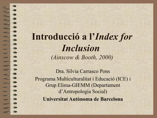 Introducció a l’Index for
       Inclusion
       (Ainscow & Booth, 2000)

        Dra. Sílvia Carrasco Pons
Programa Multiculturalitat i Educació (ICE) i
    Grup Elima-GIEMM (Departament
         d’Antropologia Social)
   Universitat Autònoma de Barcelona
 