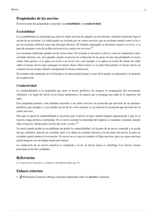 Nervio                                                                                                                           3


    Propiedades de los nervios
    El nervio tiene dos propiedades esenciales: la excitabilidad y la conductividad.


    Excitabilidad
    La excitabilidad es la propiedad que tiene la célula nerviosa de adquirir un movimiento vibratorio molecular bajo la
    acción de un excitante. La célula puede ser excitada por un centro nervioso, por un excitante natural como la luz o
    por un excitante artificial como una descarga eléctrica. El estímulo propagado se denomina impulso nervioso, y su
    paso de un punto a otro de la fibra nerviosa es la conducción nerviosa.[1]
    Los excitantes artificiales pueden ser de varias clases: El excitante es mecánico o físicos, como la compresión, calor,
    corriente eléctrica, etc.; por ejemplo cuando se provoca la contracción de las patas de una rana pinchando el nervio
    crural. Será químico si se aplica un ácido o un álcali, etc.); por ejemplo si se aplica un cristal de cloruro de sodio
    sobre el mismo nervio para conseguir el mismo efecto. Será térmico si se pone bruscamente el mismo nervio en
    contacto con un cuerpo caliente consiguiendo la misma contracción.
    El excitante más empleado en la fisiología es la electricidad porque es muy fácil regular su intensidad y la duración
    de su aplicación.


    Conductividad
    La conductibilidad es la propiedad que tiene el nervio periférico de asegurar la propagación del movimiento
    vibratorio a lo largo del nervio en la forma ondulatoria a la manera que se propaga una onda en la superficie del
    agua.
    Esta propiedad permite a una dendrita transmitir a un centro nervioso la excitación que proviene de un pinchazo
    periférico, por ejemplo, y a un cilindro eje de llevar a otra neurona o a un músculo la excitación que proviene de un
    centro nervioso.
    Para que se ejerza la conductibilidad es necesario que el nervio no haya sufrido ninguna degeneración y que en su
    trayecto tenga perfecta continuidad. En el nervio normal la intensidad del impulso se mantiene constante durante
    todo el trayecto, obedeciendo a la ley del «todo o nada».[1]
    Un nervio puede perder la excitabilidad sin perder la conductibilidad; así la parte de un nervio sometida a la acción
    del gas carbónico, deja de ser excitable; pero sí se aplica la corriente eléctrica a la otra parte del nervio, la parte no
    excitable podrá conducir la excitación. Un nervio no se cansa al conducir el flujo nervioso; pero un centro nervioso
    puede fatigarse con un trabajo intelectual intenso.
    La conducción de un nervio sensitivo es centrípeda y la de un nervio motor es centrífuga. Los nervios mixtos
    participan en las dos cualidades.


    Referencias
    [1] Ciencias de la Naturaleza y su didáctica. Julia Morros Sardá. pag 179



    Enlaces externos
    •      Wikimedia Commons alberga contenido multimedia sobre los nervios. Commons
 