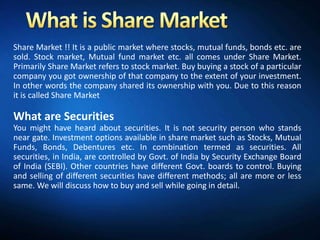 Share Market !! It is a public market where stocks, mutual funds, bonds etc. are
sold. Stock market, Mutual fund market etc. all comes under Share Market.
Primarily Share Market refers to stock market. Buy buying a stock of a particular
company you got ownership of that company to the extent of your investment.
In other words the company shared its ownership with you. Due to this reason
it is called Share Market

What are Securities
You might have heard about securities. It is not security person who stands
near gate. Investment options available in share market such as Stocks, Mutual
Funds, Bonds, Debentures etc. In combination termed as securities. All
securities, in India, are controlled by Govt. of India by Security Exchange Board
of India (SEBI). Other countries have different Govt. boards to control. Buying
and selling of different securities have different methods; all are more or less
same. We will discuss how to buy and sell while going in detail.
 