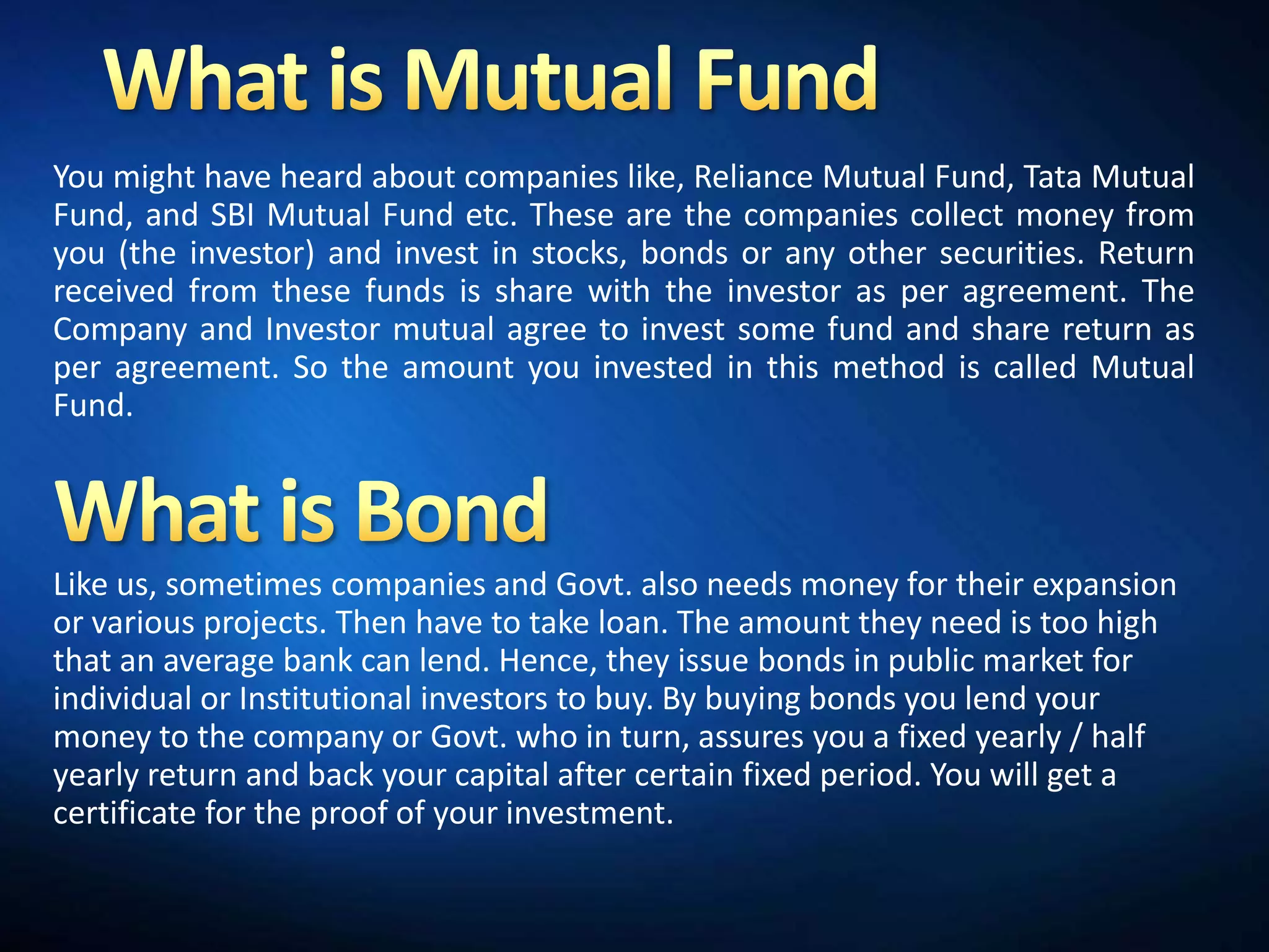 You might have heard about companies like, Reliance Mutual Fund, Tata Mutual
Fund, and SBI Mutual Fund etc. These are the companies collect money from
you (the investor) and invest in stocks, bonds or any other securities. Return
received from these funds is share with the investor as per agreement. The
Company and Investor mutual agree to invest some fund and share return as
per agreement. So the amount you invested in this method is called Mutual
Fund.




Like us, sometimes companies and Govt. also needs money for their expansion
or various projects. Then have to take loan. The amount they need is too high
that an average bank can lend. Hence, they issue bonds in public market for
individual or Institutional investors to buy. By buying bonds you lend your
money to the company or Govt. who in turn, assures you a fixed yearly / half
yearly return and back your capital after certain fixed period. You will get a
certificate for the proof of your investment.
 