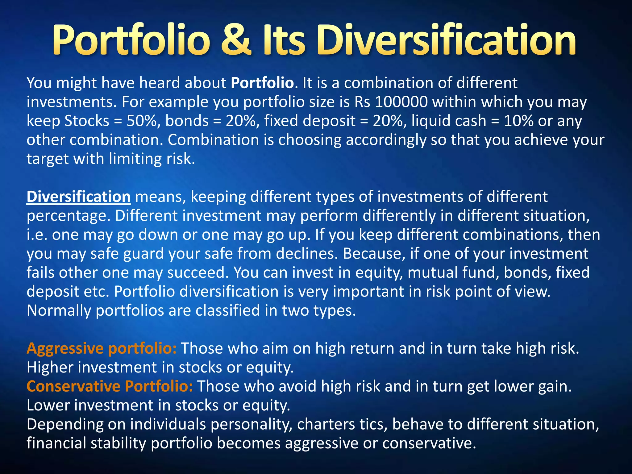 You might have heard about Portfolio. It is a combination of different
investments. For example you portfolio size is Rs 100000 within which you may
keep Stocks = 50%, bonds = 20%, fixed deposit = 20%, liquid cash = 10% or any
other combination. Combination is choosing accordingly so that you achieve your
target with limiting risk.

Diversification means, keeping different types of investments of different
percentage. Different investment may perform differently in different situation,
i.e. one may go down or one may go up. If you keep different combinations, then
you may safe guard your safe from declines. Because, if one of your investment
fails other one may succeed. You can invest in equity, mutual fund, bonds, fixed
deposit etc. Portfolio diversification is very important in risk point of view.
Normally portfolios are classified in two types.

Aggressive portfolio: Those who aim on high return and in turn take high risk.
Higher investment in stocks or equity.
Conservative Portfolio: Those who avoid high risk and in turn get lower gain.
Lower investment in stocks or equity.
Depending on individuals personality, charters tics, behave to different situation,
financial stability portfolio becomes aggressive or conservative.
 