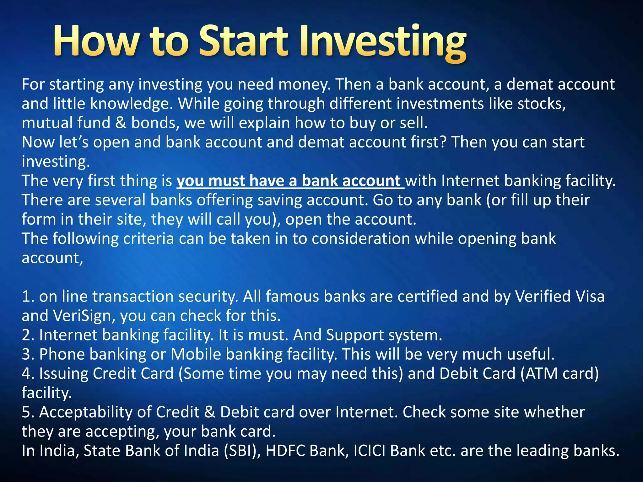 For starting any investing you need money. Then a bank account, a demat account
and little knowledge. While going through different investments like stocks,
mutual fund & bonds, we will explain how to buy or sell.
Now let’s open and bank account and demat account first? Then you can start
investing.
The very first thing is you must have a bank account with Internet banking facility.
There are several banks offering saving account. Go to any bank (or fill up their
form in their site, they will call you), open the account.
The following criteria can be taken in to consideration while opening bank
account,

1. on line transaction security. All famous banks are certified and by Verified Visa
and VeriSign, you can check for this.
2. Internet banking facility. It is must. And Support system.
3. Phone banking or Mobile banking facility. This will be very much useful.
4. Issuing Credit Card (Some time you may need this) and Debit Card (ATM card)
facility.
5. Acceptability of Credit & Debit card over Internet. Check some site whether
they are accepting, your bank card.
In India, State Bank of India (SBI), HDFC Bank, ICICI Bank etc. are the leading banks.
 