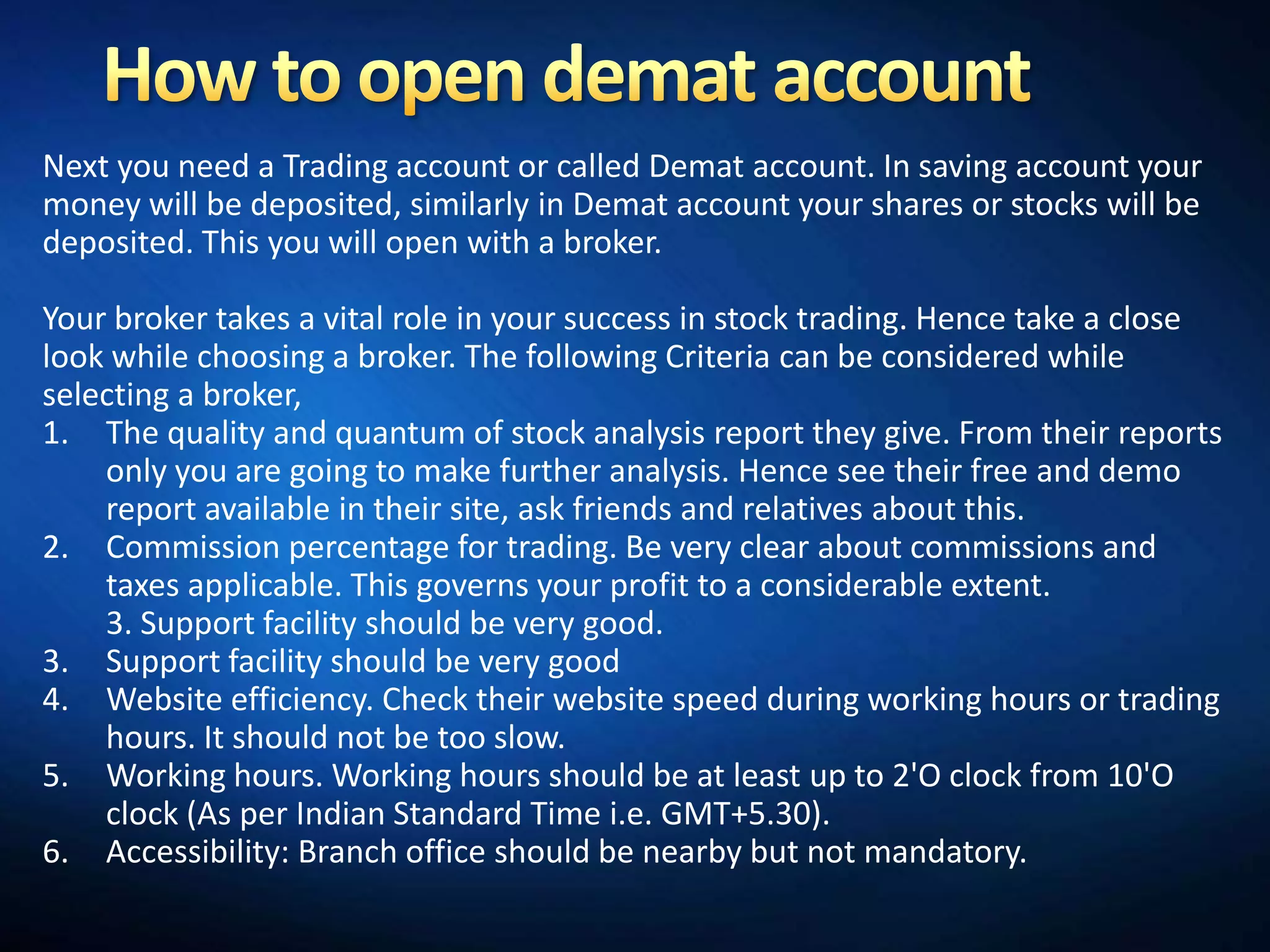 Next you need a Trading account or called Demat account. In saving account your
money will be deposited, similarly in Demat account your shares or stocks will be
deposited. This you will open with a broker.

Your broker takes a vital role in your success in stock trading. Hence take a close
look while choosing a broker. The following Criteria can be considered while
selecting a broker,
1. The quality and quantum of stock analysis report they give. From their reports
    only you are going to make further analysis. Hence see their free and demo
    report available in their site, ask friends and relatives about this.
2. Commission percentage for trading. Be very clear about commissions and
    taxes applicable. This governs your profit to a considerable extent.
    3. Support facility should be very good.
3. Support facility should be very good
4. Website efficiency. Check their website speed during working hours or trading
    hours. It should not be too slow.
5. Working hours. Working hours should be at least up to 2'O clock from 10'O
    clock (As per Indian Standard Time i.e. GMT+5.30).
6. Accessibility: Branch office should be nearby but not mandatory.
 