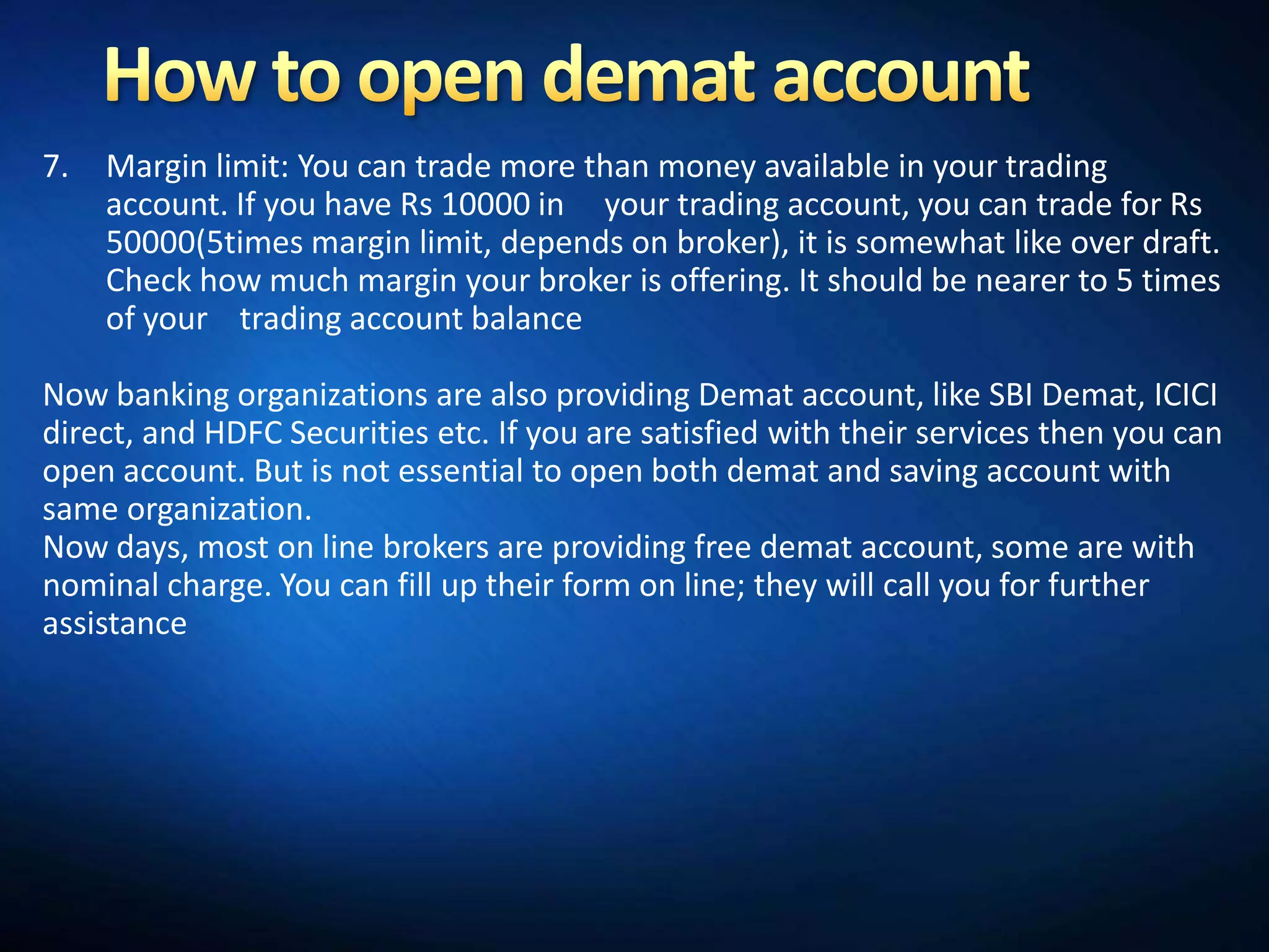 7.   Margin limit: You can trade more than money available in your trading
     account. If you have Rs 10000 in your trading account, you can trade for Rs
     50000(5times margin limit, depends on broker), it is somewhat like over draft.
     Check how much margin your broker is offering. It should be nearer to 5 times
     of your trading account balance

Now banking organizations are also providing Demat account, like SBI Demat, ICICI
direct, and HDFC Securities etc. If you are satisfied with their services then you can
open account. But is not essential to open both demat and saving account with
same organization.
Now days, most on line brokers are providing free demat account, some are with
nominal charge. You can fill up their form on line; they will call you for further
assistance
 