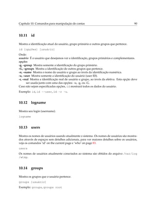 Capítulo 10. Comandos para manipulação de contas                                          90



10.11 id

Mostra a identiﬁcação atual do usuário, grupo primário e outros grupos que pertence.
id [opções] [usuário]
Onde:
usuário É o usuário que desejamos ver a identiﬁcação, grupos primários e complementares.
opções
-g, –group Mostra somente a identiﬁcação do grupo primário.
-G, –groups Mostra a identiﬁcação de outros grupos que pertence.
-n, –name Mostra o nome do usuário e grupo ao invés da identiﬁcação numérica.
-u, –user Mostra somente a identiﬁcação do usuário (user ID).
-r, –real Mostra a identiﬁcação real de usuário e grupo, ao invés da efetiva. Esta opção deve
       ser usada junto com uma das opções: -u, -g, ou -G.
Caso não sejam especiﬁcadas opções, id mostrará todos os dados do usuário.
Exemplo: id, id --user, id -r -u.


10.12 logname

Mostra seu login (username).
logname


10.13 users

Mostra os nomes de usuários usando atualmente o sistema. Os nomes de usuários são mostra-
dos através de espaços sem detalhes adicionais, para ver maiores detalhes sobre os usuários,
veja os comandos ‘id’ on the current page e ‘who’ on page 83.
users
Os nomes de usuários atualmente conectados ao sistema são obtidos do arquivo /var/log
/wtmp.


10.14 groups

Mostra os grupos que o usuário pertence.
groups [usuário]
Exemplo: groups, groups root
 
