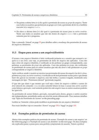 Capítulo 11. Permissões de acesso a arquivos e diretórios                                      93



   • Da quinta a sétima letra (r-x) diz qual é a permissão de acesso ao grupo do arquivo. Neste
     caso todos os usuários que pertencem ao grupo users tem a permissão de ler (r), e também
     executar (x) o arquivo teste.

   • Da oitava a décima letra (r–) diz qual é a permissão de acesso para os outros usuários.
     Neste caso todos os usuários que não são donos do arquivo teste tem a permissão
     somente para ler o programa.


Veja o comando ‘chmod’ on page 99 para detalhes sobre a mudança das permissões de acesso
de arquivos/diretórios.



11.3 Etapas para acesso a um arquivo/diretório

O acesso a um arquivo/diretório é feito veriﬁcando primeiro se o usuário que acessará o ar-
quivo é o seu dono, caso seja, as permissões de dono do arquivo são aplicadas. Caso não
seja o dono do arquivo/diretório, é veriﬁcado se ele pertence ao grupo correspondente, caso
pertença, as permissões do grupo são aplicadas. Caso não pertença ao grupo, são veriﬁcadas
as permissões de acesso para os outros usuários que não são donos e não pertencem ao grupo
correspondente ao arquivo/diretório.
Após veriﬁcar aonde o usuário se encaixa nas permissões de acesso do arquivo (se ele é o dono,
pertence ao grupo, ou outros usuários), é veriﬁcado se ele terá permissão acesso para o que deseja
fazer (ler, gravar ou executar o arquivo), caso não tenha, o acesso é negado, mostrando uma
mensagem do tipo: “Permission denied” (permissão negada).
O que isto que dizer é que mesmo que você seja o dono do arquivo e deﬁnir o acesso do
dono (através do comando chmod) como somente leitura (r) mas o acesso dos outros usuários
como leitura e gravação, você somente poderá ler este arquivo mas os outros usuários poderão
ler/grava-lo.
As permissões de acesso (leitura, gravação, execução) para donos, grupos e outros usuários
são independentes, permitindo assim um nível de acesso diferenciado. Para maiores detalhes
veja ‘Tipos de Permissões de Acesso’ on the preceding page.
Lembre-se: Somente o dono pode modiﬁcar as permissões de um arquivo/diretório!
Para mais detalhes veja os comandos ‘chown’ on page 100 e ‘chgrp’ on page 100.



11.4 Exemplos práticos de permissões de acesso

Abaixo dois exemplos práticos de permissão de acesso: ‘Exemplo de acesso a um arquivo’ on
the following page e a ‘Exemplo de acesso a um diretório’ on the next page. Os dois exemplos
são explicados passo a passo para uma perfeita compreensão do assunto. Vamos a prática!
 