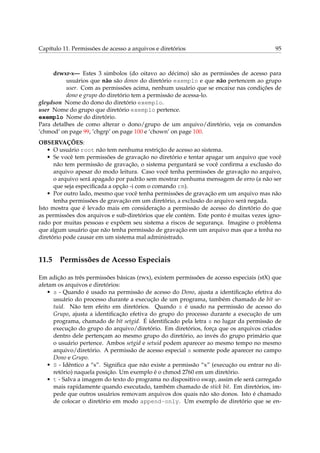 Capítulo 11. Permissões de acesso a arquivos e diretórios                                95



     drwxr-x— Estes 3 simbolos (do oitavo ao décimo) são as permissões de acesso para
          usuários que não são donos do diretório exemplo e que não pertencem ao grupo
          user. Com as permissões acima, nenhum usuário que se encaixe nas condições de
          dono e grupo do diretório tem a permissão de acessa-lo.
gleydson Nome do dono do diretório exemplo.
user Nome do grupo que diretório exemplo pertence.
exemplo Nome do diretório.
Para detalhes de como alterar o dono/grupo de um arquivo/diretório, veja os comandos
‘chmod’ on page 99, ‘chgrp’ on page 100 e ‘chown’ on page 100.
OBSERVAÇÕES:
    • O usuário root não tem nenhuma restrição de acesso ao sistema.
    • Se você tem permissões de gravação no diretório e tentar apagar um arquivo que você
      não tem permissão de gravação, o sistema perguntará se você conﬁrma a exclusão do
      arquivo apesar do modo leitura. Caso você tenha permissões de gravação no arquivo,
      o arquivo será apagado por padrão sem mostrar nenhuma mensagem de erro (a não ser
      que seja especiﬁcada a opção -i com o comando rm).
    • Por outro lado, mesmo que você tenha permissões de gravação em um arquivo mas não
      tenha permissões de gravação em um diretório, a exclusão do arquivo será negada.
Isto mostra que é levado mais em consideração a permissão de acesso do diretório do que
as permissões dos arquivos e sub-diretórios que ele contém. Este ponto é muitas vezes igno-
rado por muitas pessoas e expõem seu sistema a riscos de segurança. Imagine o problema
que algum usuário que não tenha permissão de gravação em um arquivo mas que a tenha no
diretório pode causar em um sistema mal administrado.


11.5 Permissões de Acesso Especiais

Em adição as três permissões básicas (rwx), existem permissões de acesso especiais (stX) que
afetam os arquivos e diretórios:
   • s - Quando é usado na permissão de acesso do Dono, ajusta a identiﬁcação efetiva do
     usuário do processo durante a execução de um programa, também chamado de bit se-
     tuid. Não tem efeito em diretórios. Quando s é usado na permissão de acesso do
     Grupo, ajusta a identiﬁcação efetiva do grupo do processo durante a execução de um
     programa, chamado de bit setgid. É identiﬁcado pela letra s no lugar da permissão de
     execução do grupo do arquivo/diretório. Em diretórios, força que os arquivos criados
     dentro dele pertençam ao mesmo grupo do diretório, ao invés do grupo primário que
     o usuário pertence. Ambos setgid e setuid podem aparecer ao mesmo tempo no mesmo
     arquivo/diretório. A permissão de acesso especial s somente pode aparecer no campo
     Dono e Grupo.
   • S - Idêntico a “s”. Signiﬁca que não existe a permissão “x” (execução ou entrar no di-
     retório) naquela posição. Um exemplo é o chmod 2760 em um diretório.
   • t - Salva a imagem do texto do programa no dispositivo swap, assim ele será carregado
     mais rapidamente quando executado, também chamado de stick bit. Em diretórios, im-
     pede que outros usuários removam arquivos dos quais não são donos. Isto é chamado
     de colocar o diretório em modo append-only. Um exemplo de diretório que se en-
 