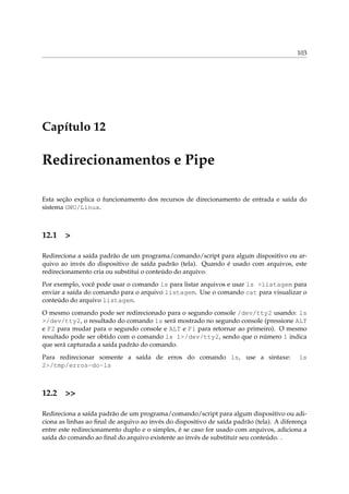 103




Capítulo 12

Redirecionamentos e Pipe

Esta seção explica o funcionamento dos recursos de direcionamento de entrada e saída do
sistema GNU/Linux.



12.1 >

Redireciona a saída padrão de um programa/comando/script para algum dispositivo ou ar-
quivo ao invés do dispositivo de saída padrão (tela). Quando é usado com arquivos, este
redirecionamento cria ou substitui o conteúdo do arquivo.
Por exemplo, você pode usar o comando ls para listar arquivos e usar ls >listagem para
enviar a saída do comando para o arquivo listagem. Use o comando cat para visualizar o
conteúdo do arquivo listagem.
O mesmo comando pode ser redirecionado para o segundo console /dev/tty2 usando: ls
>/dev/tty2, o resultado do comando ls será mostrado no segundo console (pressione ALT
e F2 para mudar para o segundo console e ALT e F1 para retornar ao primeiro). O mesmo
resultado pode ser obtido com o comando ls 1>/dev/tty2, sendo que o número 1 indica
que será capturada a saída padrão do comando.
Para redirecionar somente a saída de erros do comando ls, use a sintaxe:                   ls
2>/tmp/erros-do-ls



12.2 >>

Redireciona a saída padrão de um programa/comando/script para algum dispositivo ou adi-
ciona as linhas ao ﬁnal de arquivo ao invés do dispositivo de saída padrão (tela). A diferença
entre este redirecionamento duplo e o simples, é se caso for usado com arquivos, adiciona a
saída do comando ao ﬁnal do arquivo existente ao invés de substituir seu conteúdo. .
 