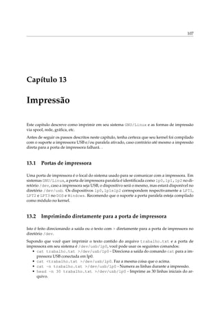 107




Capítulo 13

Impressão

Este capitulo descreve como imprimir em seu sistema GNU/Linux e as formas de impressão
via spool, rede, gráﬁca, etc.
Antes de seguir os passos descritos neste capítulo, tenha certeza que seu kernel foi compilado
com o suporte a impressora USB e/ou paralela ativado, caso contrário até mesmo a impressão
direta para a porta de impressora falhará. .


13.1 Portas de impressora

Uma porta de impressora é o local do sistema usado para se comunicar com a impressora. Em
sistemas GNU/Linux, a porta de impressora paralela é identiﬁcada como lp0,lp1,lp2 no di-
retório /dev, caso a impressora seja USB, o dispositivo será o mesmo, mas estará disponível no
diretório /dev/usb. Os dispositivos lp0,lp1elp2 correspondem respectivamente a LPT1,
LPT2 e LPT3 no DOS e Windows. Recomendo que o suporte a porta paralela esteja compilado
como módulo no kernel.


13.2 Imprimindo diretamente para a porta de impressora

Isto é feito direcionando a saída ou o texto com > diretamente para a porta de impressora no
diretório /dev.
Supondo que você quer imprimir o texto contido do arquivo trabalho.txt e a porta de
impressora em seu sistema é /dev/usb/lp0, você pode usar os seguintes comandos:
  • cat trabalho.txt >/dev/usb/lp0 - Direciona a saída do comando cat para a im-
     pressora USB conectada em lp0.
  • cat <trabalho.txt >/dev/usb/lp0. Faz a mesma coisa que o acima.
  • cat -n trabalho.txt >/dev/usb/lp0 - Numera as linhas durante a impressão.
  • head -n 30 trabalho.txt >/dev/usb/lp0 - Imprime as 30 linhas iniciais do ar-
     quivo.
 